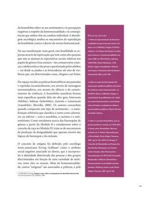 da homofobia refere-se aos sentimentos e às percepções
negativas a respeito da homossexualidade e às conseqü-
ências que ambos têm na conduta individual. A aborda-                               Dicas de leitura
gem sociológica analisa os mecanismos de reprodução                                 1. Sobre as representações da homosse-
da hostilidade contra o desvio da norma heterossexual.                              xualidade nos processos por morte vio-
                                                                                    lenta, ver CARRARA, Sérgio; VIANNA,
Na sua manifestação mais geral, esta hostilidade se ex-                             Adriana. As Vítimas do Desejo: os tribu-
pressa através da reprovação que tem como alvo pessoas                              nais cariocas e a homossexualidade nos
que não se ajustam às expectativas sociais relativas aos                            Anos 1980. In: PISCITELLI, Adriana;
papéis de gênero. Essa censura – tão comum entre crian-                             GREGORI, Maria Filomena; CAR-
ças e adolescentes e tão pouco questionada pelos adultos                            RARA, Sérgio. Sexualidade e Saberes:
– vai desde as piadas e as brincadeiras até atos de vio-                            convenções e fronteiras; Rio de Janeiro :
lência que, em determinados casos, chegam a ser letais.                             Garamond, 2004. p.365-383.


No espaço escolar, as práticas homofóbicas são pautadas                             2. Sobre as ações do Movimento Ho-
e repetidas incansavelmente, ora através de mensagens                               mossexual e políticas públicas em torno
normatizadoras, ora através do silêncio e do consen-                                da violência contra homossexuais, ver
timento da violência. A homofobia manifesta formas                                  RAMOS, Silvia, CARRARA, Sérgio. A
mais específicas quando dela são alvo gays, bissexuais                              constituição da problemática da violên-
(bifobia), lésbicas (lesbofobia), travestis e transexuais                           cia contra homossexuais: a articulação
(transfobia) (Borrillo, 2000). Os autores concordam                                 entre ativismo e academia na elabora-
quando comparam este tipo de sentimento – a mani-                                   ção de políticas públicas. Physis: Revista
festação arbitrária que classifica o outro como adversá-                            de Saúde Coletiva.
rio ou inferior – com a xenofobia, o racismo e o anti-
semitismo. Como estudamos acerca das hierarquias de                                 3. Sobre o conceito homofobia, seus as-
gênero a partir do Módulo II e estudaremos sobre o                                  pectos jurídicos e sociais, ver: POCAHY,
conceito de raça no Módulo IV, trata-se de mecanismos                               F. Notas sobre Homofobia /Heteros-
de produção de desigualdades que operam através das                                 sexismo. In: E. Pasini. Educando para
lógicas da hierarquia e da exclusão.                                                a Diversidade. Porto Alegre: Nuances,
                                                                                    2007. pp.14-18; e RIOS, R. Raupp. O
O conceito de estigma foi definido pelo sociólogo                                   Conceito de Homofobia na Perspectiva
norte-americano Erving Goffman3 como o atributo                                     dos Direitos Humanos e no Contex-
social negativo associado ao desvio, que é incorpora-                               to dos Estudos sobre Preconceito e
do à identidade deteriorada das pessoas e dos grupos                                Discriminação. In: POCAHY, Fernando.
discriminados em função de uma variedade de moti-                                   Rompendo o Silêncio. Homofobia e
vos, entre eles, os sexuais. Além da homossexualida-                                heterossexismo na sociedade contem-
de, outros “estigmas” são associados à pobreza, à pele                              porânea. Políticas, teoria e ação. Porto
                                                                                    Alegre: Nuances, 2007. pp.27-48.
3. GOFFMAN, Erving. Estigma: notas sobre a manipulação da identidade deteriorada.
3.ed. Rio de Janeiro: LTC Editora, 1980.




                                                                                                                                 . 151
 