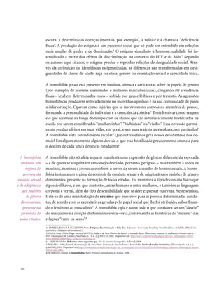 escura, a determinadas doenças (mentais, por exemplo), à velhice e à chamada “deficiência
                   física”. A produção do estigma é um processo social que só pode ser entendido em relações
                   mais amplas de poder e de dominação.4 O estigma vinculado à homossexualidade foi in-
                   tensificado a partir dos efeitos da discriminação no contexto do HIV e da Aids.5 Segundo
                   os autores aqui citados, o estigma produz e reproduz relações de desigualdade social. Atra-
                   vés da atribuição de identidades estigmatizadas, as diferenças são transformadas em desi-
                   gualdades de classe, de idade, raça ou etnia, gênero ou orientação sexual e capacidade física.

                   A homofobia gera e está presente em insultos, ofensas e caricaturas sobre os papéis de gênero
                   (por exemplo, de homens afeminados e mulheres masculinizadas), chegando até a violência
                   física – letal em determinados casos – sofrida por gays e lésbicas e por travestis. As agressões
                   homofóbicas produzem reiteradamente no indivíduo agredido e na sua comunidade de pares
                   a inferiorização. Operam como injúrias que se inscrevem no corpo e na memória da pessoa,
                   formando a personalidade do indivíduo e a consciência coletiva.6 Tente lembrar como reagem
                   e o que acontece ao longo do tempo com os alunos que são sistematicamente hostilizados na
                   escola por serem considerados “mulherzinhas”, “bichinhas” ou “viados”. Essa opressão perma-
                   nente produz efeitos em suas vidas, em geral, e em suas trajetórias escolares, em particular?
                   A homofobia afeta o rendimento escolar? Que outros efeitos gera nesses estudantes e nos de-
                   mais? Em algum momento alguém duvida o que essa hostilidade precocemente anuncia para
                   o destino de cada um/a desses/as estudantes?

   A homofobia     A homofobia não só afeta a quem manifesta uma expressão de gênero diferente da esperada
   instaura um     – e de quem se suspeita ter um desejo desviado, portanto, perigoso – mas também a todos os
      regime de    meninos, meninas e jovens que sofrem o terror de serem acusados de homossexuais. A homo-
    controle da    fobia instaura um regime de controle da conduta sexual e de adaptação aos padrões de gênero
conduta sexual     dominantes, presente na formação de todas e todos. Ela monitora o tipo de contato físico que
e de adaptação     é possível haver, e em que contextos, entre homens e entre mulheres, e também as linguagens
    aos padrões    corporal e verbal, além do tipo de sensibilidade que se deve expressar ou evitar. Neste sentido,
      de gênero    trata-se de uma manifestação do sexismo que prescreve para as pessoas determinadas condu-
   dominantes,     tas, de acordo com as expectativas geradas pelo papel social que lhe foi atribuído, subordinan-
    presente na    do o feminino ao masculino.7 A homofobia vigia e acusa tudo o que considera ser um “desvio”
   formação de     do masculino na direção do feminino e vice-versa, controlando as fronteiras do “natural” das
  todas e todos.   relações “entre os sexos”.8

                   4. PARKER, Richard & AGGLETON, Peter. Estigma, discriminação e Aids. Rio de Janeiro: Associação Brasileira Interdisciplinar de AIDS, 2002. (Cole-
                   ção ABIA, Cidadania e Direitos, n.1)
                   5. PAIVA, Vera; LIMA, Tiago Novaes; SANTOS, Naila et al. Sem Direito de Amar?: a vontade de ter filhos entre homens (e mulheres) vivendo com o
                   HIV. Psicologia USP [online], São Paulo. v. 13, n. 2, p.105-133, 2002. Disponível em: http://www.scielo.br/scielo.php?script=sci_arttext&pid=S0103-
                   65642002000200007&lng=en&nrm=iso&tlng=pt
                   6. ERIBON, Didier. Reflexões sobre a questão gay. Rio de Janeiro: Companhia de Freud, 2008.
                   7. WELZER-LANG, Daniel. A construção do masculino: dominação das mulheres e homofobia. Revista Estudos Feministas, Florianópolis, v.9, n.2,
                   p.460-482, 2001. Disponível em:http://www.scielo.br/scielo.php?script=sci_arttext&pid=S0104-026X2001000200008&lng=pt&nrm=iso&tlng=pt Acesso
                   em: 25 jun. 2008.
                   8. BORRILLO, Daniel. L’Homophobie. Paris: Presses Universitaires de France, 2000.




  . 152
 
