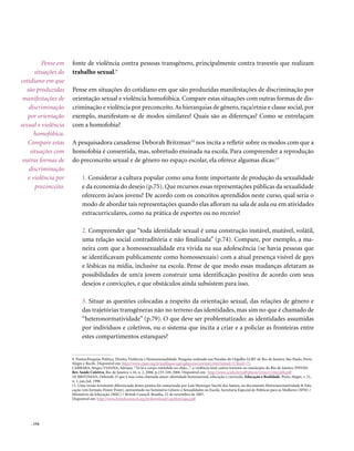 Pense em    fonte de violência contra pessoas transgênero, principalmente contra travestis que realizam
      situações do   trabalho sexual.9
cotidiano em que
   são produzidas    Pense em situações do cotidiano em que são produzidas manifestações de discriminação por
 manifestações de    orientação sexual e violência homofóbica. Compare estas situações com outras formas de dis-
    discriminação    criminação e violência por preconceito. As hierarquias de gênero, raça/etnia e classe social, por
   por orientação    exemplo, manifestam-se de modos similares? Quais são as diferenças? Como se entrelaçam
sexual e violência   com a homofobia?
      homofóbica.
   Compare estas     A pesquisadora canadense Deborah Britzman10 nos incita a refletir sobre os modos com que a
    situações com    homofobia é consentida, mas, sobretudo ensinada na escola. Para compreender a reprodução
 outras formas de    do preconceito sexual e de gênero no espaço escolar, ela oferece algumas dicas:11
    discriminação
   e violência por         1. Considerar a cultura popular como uma fonte importante de produção da sexualidade
      preconceito.         e da economia do desejo (p.75). Que recursos essas representações públicas da sexualidade
                           oferecem às/aos jovens? De acordo com os conceitos aprendidos neste curso, qual seria o
                           modo de abordar tais representações quando elas afloram na sala de aula ou em atividades
                           extracurriculares, como na prática de esportes ou no recreio?

                           2. Compreender que “toda identidade sexual é uma construção instável, mutável, volátil,
                           uma relação social contraditória e não finalizada” (p.74). Compare, por exemplo, a ma-
                           neira com que a homossexualidade era vivida na sua adolescência (se havia pessoas que
                           se identificavam publicamente como homossexuais) com a atual presença visível de gays
                           e lésbicas na mídia, inclusive na escola. Pense de que modo essas mudanças afetaram as
                           possibilidades de um/a jovem construir uma identificação positiva de acordo com seus
                           desejos e convicções, e que obstáculos ainda subsistem para isso.

                           3. Situar as questões colocadas a respeito da orientação sexual, das relações de gênero e
                           das trajetórias transgêneras não no terreno das identidades, mas sim no que é chamado de
                           “heteronormatividade” (p.79). O que deve ser problematizado: as identidades assumidas
                           por indivíduos e coletivos, ou o sistema que incita a criar e a policiar as fronteiras entre
                           estes compartimentos estanques?


                     9. Fontes:Pesquisa Política, Direito, Violência e Homossexualidade. Pesquisa realizada nas Paradas do Orgulho LGBT de Rio de Janeiro, São Paulo, Porto
                     Alegre e Recife. Disponível em: http://www.clam.org.br/publique/cgi/cgilua.exe/sys/start.htm?infoid=57&sid=75.
                     CARRARA, Sérgio; VIANNA, Adriana. “Tá lá o corpo estendido no chão...”: a violência letal contra travestis no município do Rio de Janeiro. PHYSIS:
                     Rev. Saúde Coletiva, Rio de Janeiro, v.16, n. 2, 2006. p.233-249, 2006. Disponível em: http://www.scielo.br/pdf/physis/v16n2/v16n2a04.pdf
                     10. BRITZMAN, Deborah. O que é essa coisa chamada amor: identidade homossexual, educação e currículo. Educação e Realidade. Porto Alegre, v. 21,
                     n. 1, jan./jul. 1996
                     11. Uma versão levemente diferenciada destes pontos foi sumarizada por Luís Henrique Sacchi dos Santos, no documento Heteronormatividade & Edu-
                     cação (em formato Power Point), apresentado no Seminário Gênero e Sexualidades na Escola. Secretaria Especial de Políticas para as Mulheres (SPM) /
                     Ministério da Educação (MEC) / British Council. Brasília, 12 de novembro de 2007.
                     Disponível em: http://www.britishcouncil.org.br/download/LuisHenrique.pdf




    . 154
 