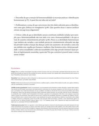 4. Desconfiar de que a menção da homossexualidade vá encorajar práticas e identificações
     homossexuais (p.79). A quais fins este tabu está servindo?

     5. Problematizar a crença de que os/as jovens não têm idade suficiente para se identifica-
     rem como gays, lésbicas ou transgêneros (p.80). Que questões éticas e marcos jurídicos
     entram em jogo nesse julgamento?

     6. Criticar a idéia de que as identidades sexuais constituem realidades isoladas (por exem-
     plo, que a heterossexualidade não tem nada a ver com a homossexualidade) e de que se
     trata de assuntos eminentemente privados (p.80). Pense se as identidades heterossexuais
     (que também são variadas e cuja unidade precisa ser constantemente reforçada) são algo
     tão privado? Analise a função das alianças (anéis) de casamento e de noivado e como elas
     são exibidas com orgulho por homens e mulheres. Que fronteiras entre a heterossexuali-
     dade e outras sexualidades a idéia da sexualidade como algo privado instaura? Quais po-
     dem ser legitimamente assumidas e quais não? Em que contextos é possível umas e outras
     serem vividas?




Glossário
Estigma: Marca ou atributo social negativo associado ao desvio da norma social, que é incorporado à identidade deteriorada das pessoas e dos
grupos discriminados em função de uma variedade de motivos, entre eles, os sexuais. Veja o quadro sobre o desenvolvimento deste conceito no
texto “Homofobia e heterossexismo” nesta Unidade.

Homofobia: Termo usado para se referir ao desprezo e ao ódio às pessoas com orientação sexual diferente da heterossexual. Ver o texto “Homo-
fobia e heterossexismo” na Unidade 2 deste Módulo.

Sexismo: Atitude preconceituosa que prescreve para homens e mulheres papéis e condutas diferenciadas de acordo com o gênero atribuído a
cada um, subordinando o feminino ao masculino.

Trabalho sexual ou prostituição: Existem no pensamento e nos movimentos sociais feministas variadas valorações a respeito desta temática.
Não obstante sua diversidade, essas posições são freqüentemente classificadas à luz da oposição antagônica entre dois extremos: de um lado, o
que é conceituado como “estado de prostituição”, em que as mulheres vinculadas ao mercado de serviços sexuais são percebidas como vítimas
de exploração e abuso, fruto das relações de opressão às quais é submetido o gênero feminino. No outro pólo, onde esse vínculo é habitualmen-
te reconhecido como “trabalho sexual”, demandando-se do Estado as garantias do reconhecimento deste ofício como categoria ocupacional,
avalia-se a prática da prostituição como modo de exercício livre e autônomo da sexualidade. Entretanto, as realidades das mulheres e dos ho-
mens envolvidas/as com o comércio sexual resistem a uma classificação tão taxativa. Suas experiências subjetivas e seus direitos como cidadãs
e cidadãos merecem ser considerados a partir de um olhar mais nuançado. Sobre esta temática, consultar o texto “Apresentação: gênero no
mercado do sexo”, de Adriana Piscitelli (Cadernos Pagu, n. 25, p. 7-23, Campinas, jul./dez. 2005). Disponível em: http://www.scielo.br/scielo.
php?script=sci_arttext&pid=S0104-83332005000200001

Violência por preconceito: Refere-se a agressões e a atos violentos que impõem o exercício de uma hierarquia social, sendo expressivos de uma
relação de dominação de um grupo ou categoria social sobre outro/a, por exemplo, homens sobre mulheres, ricos sobre pobres, brancos sobre
pessoas de pele escura, nativos contra estrangeiros e migrantes, heterossexuais contra homossexuais. Esses atos requerem a aprovação social que
justifica a conduta violenta como instrumento para a subordinação ou a exclusão do grupo discriminado, e faz com que a violência represente
uma ameaça constante contra determinado grupo.




                                                                                                                                                  . 155
 