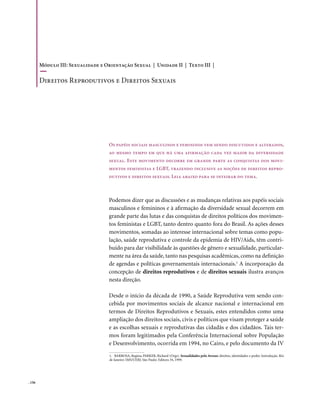 Módulo III: Sexualidade e Orientação Sexual | Unidade II | Texto III |

        Direitos Reprodutivos e Direitos Sexuais




                                   Os papéis sociais masculinos e femininos vem sendo discutidos e alterados,
                                   ao mesmo tempo em que há uma afirmação cada vez maior da diversidade
                                   sexual. Este movimento decorre em grande parte as conquistas dos movi-
                                   mentos feministas e LGBT, trazendo inclusive as noções de direitos repro-
                                   dutivos e direitos sexuais. Leia abaixo para se inteirar do tema.



                                   Podemos dizer que as discussões e as mudanças relativas aos papéis sociais
                                   masculinos e femininos e à afirmação da diversidade sexual decorrem em
                                   grande parte das lutas e das conquistas de direitos políticos dos movimen-
                                   tos feministas e LGBT, tanto dentro quanto fora do Brasil. As ações desses
                                   movimentos, somadas ao interesse internacional sobre temas como popu-
                                   lação, saúde reprodutiva e controle da epidemia de HIV/Aids, têm contri-
                                   buído para dar visibilidade às questões de gênero e sexualidade, particular-
                                   mente na área da saúde, tanto nas pesquisas acadêmicas, como na definição
                                   de agendas e políticas governamentais internacionais.1 A incorporação da
                                   concepção de direitos reprodutivos e de direitos sexuais ilustra avanços
                                   nesta direção.

                                   Desde o início da década de 1990, a Saúde Reprodutiva vem sendo con-
                                   cebida por movimentos sociais de alcance nacional e internacional em
                                   termos de Direitos Reprodutivos e Sexuais, estes entendidos como uma
                                   ampliação dos direitos sociais, civis e políticos que visam proteger a saúde
                                   e as escolhas sexuais e reprodutivas das cidadãs e dos cidadãos. Tais ter-
                                   mos foram legitimados pela Conferência Internacional sobre População
                                   e Desenvolvimento, ocorrida em 1994, no Cairo, e pelo documento da IV

                                    1. BARBOSA, Regina; PARKER, Richard (Orgs). Sexualidades pelo Avesso: direitos, identidades e poder. Introdução. Rio
                                    de Janeiro: IMS/UERJ; São Paulo: Editora 34, 1999.




. 156
 