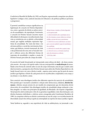 Conferência Mundial da Mulher de 1995, em Pequim, representando conquistas nos planos
legislativo (códigos e leis), judicial (decisões de tribunais) e de políticas públicas (portarias
e programas).

É possível contabilizar avanços significativos na
legitimação do conceito de Direitos Reproduti-
vos, como a garantia do direito ao pleno exercí-        Miriam Ventura classifica os Direitos Reproduti-
cio da sexualidade e da reprodução. Entretanto,         vos do seguinte modo:
o conceito de Direitos Sexuais encontra maior           1. o direito de decidir sobre a reprodução sem so-
dificuldade de afirmação e reconhecimento, haja         frer discriminação, coerção, violência ou restrição
vista as resistências em se admitir a diversidade       de filhos e de intervalo entre os nascimentos;
sexual, que engloba múltiplas expressões legí-          2. o direito de ter acesso à informação e aos meios
timas da sexualidade. Por meio das lutas e do           para o exercício saudável e seguro da reprodução e
ativismo político e social dos movimentos femi-         da sexualidade;
nistas, gay-lésbicos, travesti-transexual, da Aids      3. o direito de ter controle sobre o próprio corpo;
e das profissionais do sexo, tem se buscado rom-        4. o direito de exercer a orientação sexual sem
per o silêncio acerca das diferentes formas de          sofrer discriminações ou violência.
expressão da sexualidade e ampliar a noção de           (VENTURA, 2002)
Direitos Sexuais para além do campo da saúde.

O conceito de Saúde Sexual pode ser interpretado como reforço do ideal – de claras conota-
ções morais – do corpo e do espírito sadio, e da sua contrapartida na medicalização da sexua-
lidade como forma de controle sobre os usos do corpo. Entretanto, mais do que a saúde como
ideal normativo, a perspectiva dos Direitos Sexuais (para além dos Direitos Reprodutivos e da
Saúde Sexual) tem a ver com o direito à saúde – aspecto, entre outros, que faz parte do marco
jurídico que legitima o direito de cada pessoa de ver reconhecidos e respeitados o seu corpo, o
seu desejo e o seu direito a amar.

Para construir uma abordagem jurídica dos diferentes aspectos do exercício da sexualidade,
Rios postula que é necessário considerar a relação entre democracia, cidadania, direitos hu-
manos e direitos sexuais através de um modelo de compreensão que ele denomina direito
democrático da sexualidade. Esta abordagem jurídica da sexualidade alarga realmente o âm-
bito atingido e se radica nos princípios da igualdade, da liberdade e do respeito à dignidade.
Tal perspectiva alerta ainda para o fato de as garantias à igualdade, à não-discriminação e aos
direitos humanos individuais e coletivos serem consagradas pela Constituição Brasileira de
1988. As conquistas relativas ao direito à autonomia no uso do corpo e ao reconhecimento da
diversidade sexual vêm reforçar aquilo já contemplado no espírito do marco jurídico vigente.

Tente lembrar-se, segundo a sua experiência de vida na adolescência, na juventude e atu-


                                                                                                              . 157
 