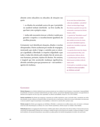 almente como educadora ou educador, de situações nas
        quais:                                                                                              No seu texto Para um direito demo-
                                                                                                            crático da sexualidade, o juiz federal
             1. os ditados da sociedade acerca do que é permitido                                           e doutor em direito Roger Raupp
             ou saudável tenham interferido na livre escolha do                                             Rios destaca os grandes eixos que têm
             que fazer com o próprio corpo;                                                                 estruturado a construção dos Direitos
                                                                                                            Sexuais, a saber:
             2. tenha sido necessário invocar o direito à saúde para                                        1. a questão das “identidades sexuais”
             garantir o respeito e o reconhecimento igualitário de                                          (discutida na primeira unidade
             escolhas pessoais.                                                                             deste módulo em termos de orienta-
                                                                                                            ção sexual e identidade de gênero),
        Certamente você identificará situações, ditados e receitas                                          estando estas vinculadas à expressão
        ultrapassados. Outros acabaram por mudar de roupagem,                                               da sexualidade;
        mostrando que ainda é longo o caminho para se alcan-                                                2. as questões decorrentes das relações
        çar a igualdade, a liberdade e o respeito à dignidade a que                                         sexuais propriamente ditas, como
        todos e todas têm direito pelo simples fato de serem pes-                                           consentimento, violência, aborto;
        soas humanas, portanto, sujeitos de direitos. No entanto,                                           3. a fundamentação destes direitos,
        é inegável que têm acontecido mudanças significativas,                                              historicamente atrelados à idéia de
        abrindo caminhos para que possamos ser – nós também –                                               saúde sexual.
        agentes de mudança.                                                                                 O texto pode ser consultado na íntegra
                                                                                                            em http://www.clam.org.br/pdf/ro-
                                                                                                            ger_dirdemsex_port.pdf




        Glossário
        Direitos Humanos: são os direitos inalienáveis que as pessoas possuem por sua condição de seres humanos e cuja proteção é responsabilidade
        de todoEstado. Se baseam no princípio fundamental de que todas as pessoas possuemuma dignidade humana inerente e tem igual direito de
        desfrutá-la sem importar seu sexo, raça, etnia, capacidade, cor, idioma, nacionalidade, crenças etc. (UN, 1979, CEDAW).

        Direitos reprodutivos: São direitos que asseguram a autonomia nas escolhas reprodutivas, como o de decidir sobre a reprodução sem sofrer
        discriminação, coerção, violência ou restrição de filhos e de intervalo entre os nascimentos; o direito de ter acesso à informação e aos meios para
        o exercício saudável e seguro da reprodução e da sexualidade; e o direito de ter controle sobre o próprio corpo.

        Direitos sexuais: São direitos que asseguram aos indivíduos a liberdade e a autonomia nas escolhas sexuais, como a de exercer a orientação
        sexual sem sofrer discriminações ou violência. Ver o texto “Direitos reprodutivos e direitos sexuais” na Unidade 2 deste Módulo.

        Medicalização: Refere-se à regulação da vida de homens e mulheres pelos saberes e pelas práticas das ciências médicas. O alcance desse processo,
        característico da Modernidade Ocidental, não se restringe ao cuidado da saúde (em que operam, por exemplo, a evolução tecnológica e a expan-
        são da indústria e do mercado farmacêuticos), mas estende-se ao plano político do controle das populações, da ordem e da moral social.




. 158
 