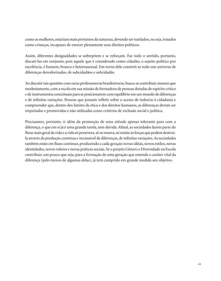 como as mulheres, estariam mais próximos da natureza, devendo ser tutelados, ou seja, tratados
como crianças, incapazes de exercer plenamente seus direitos políticos.

Assim, diferentes desigualdades se sobrepõem e se reforçam. Faz todo o sentido, portanto,
discuti-las em conjunto, pois aquele que é considerado como cidadão, o sujeito político por
excelência, é homem, branco e heterossexual. Em torno dele constrói-se todo um universo de
diferenças desvalorizadas, de subcidadãos e subcidadãs.

Ao discutir tais questões com os/as professores/as brasileiros/as, busca-se contribuir, mesmo que
modestamente, com a escola em sua missão de formadora de pessoas dotadas de espírito crítico
e de instrumentos conceituais para se posicionarem com equilíbrio em um mundo de diferenças
e de infinitas variações. Pessoas que possam refletir sobre o acesso de todos/as à cidadania e
compreender que, dentro dos limites da ética e dos direitos humanos, as diferenças devem ser
respeitadas e promovidas e não utilizadas como critérios de exclusão social e política.

Precisamos, portanto, ir além da promoção de uma atitude apenas tolerante para com a
diferença, o que em si já é uma grande tarefa, sem dúvida. Afinal, as sociedades fazem parte do
fluxo mais geral da vida e a vida só persevera, só se renova, só resiste às forças que podem destruí-
la através da produção contínua e incansável de diferenças, de infinitas variações. As sociedades
também estão em fluxo contínuo, produzindo a cada geração novas idéias, novos estilos, novas
identidades, novos valores e novas práticas sociais. Se o projeto Gênero e Diversidade na Escola
contribuir, um pouco que seja, para a formação de uma geração que entenda o caráter vital da
diferença (pelo menos de algumas delas), já terá cumprido em grande medida seu objetivo.




                                                                                                        . 15
 