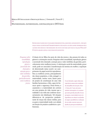 Módulo III: Sexualidade e Orientação Sexual | Unidade II | Texto IV |

Maternidade, paternidade, contracepção e DSt/Aids




                              Jovens relutando em utilizarem preservativos, gravidez adolescente , por que
                              essas coisas acontecem? Aparentemente não basta ao educador informar seus
                              alunos dos riscos e necessidades de evitá-los para que eles o façam. Por que?
                              O texto abaixo ajuda a elucidar esta questão.



           Pesquisas sobre    O desejo de ter filhos faz parte da vida dos jovens e das pessoas de todos os
              sexualidade,    gêneros e orientações sexuais. Pesquisas sobre sexualidade, reprodução, gênero
               reprodução,    e juventude têm chamado a atenção para o valor simbólico da gravidez, parti-
                   gênero e   cularmente entre mulheres jovens. A valorização social da maternidade, grosso
            juventude têm     modo, pode ser associada à transformação da menina em mulher, à aquisição
                chamado a     de determinado status social e ao cum-
           atenção para o     primento do papel social de reprodutora.
           valor simbólico    Para as mulheres jovens, principalmente
              da gravidez,    das classes populares, a vida conjugal e a
          particularmente     maternidade, muitas vezes, fazem parte
           entre mulheres     do projeto de constituição de uma vida          O caso ilustrado a seguir relata uma
                    jovens.   familiar harmoniosa e feliz, capaz de for-      experiência comum entre estudantes
                              necer apoio e segurança. Dessa forma, o         da rede pública de nosso país. (Caso
                              casamento e a maternidade são centrais          1) Tereza, de 17 anos, não usava
                              em seus projetos de vida, mesmo que a           métodos contraceptivos. Ao constatar
                              realidade à sua volta não confirme neces-       que estava grávida, ficou feliz. Na sua
                              sariamente esta idealização. Tal situação       percepção, a maternidade traria a in-
                              diferencia-se da perspectiva predomi-           dependência em relação à sua família
                              nante de moças das classes médias, para         de origem e possibilitaria a realização
                              as quais a maternidade tende a ser adiada       do seu sonho: construir uma nova
                              em função de projetos acadêmicos e pro-         família, do jeito que ela idealizava.
                              fissionais.


                                                                                                                 . 159
 