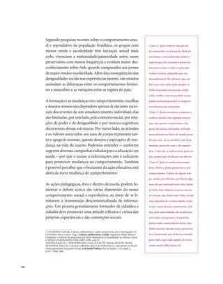 Segundo pesquisas recentes sobre o comportamento sexu-
        al e reprodutivo da população brasileira, os grupos com                                       (Caso 2) Após comprar um pacote
        menor renda e escolaridade têm iniciação sexual mais                                          de camisinhas na farmácia, Beth foi
        cedo, vivenciam a maternidade/paternidade antes, usam                                         encontrar o seu namorado Arthur e
        preservativo com menos freqüência e revelam maior des-                                        sugeriu que eles usassem o preserva-
        conhecimento sobre Aids quando comparados aos jovens                                          tivo para evitar a Aids e a gravidez.
        de maior renda e escolaridade. Além das conseqüências das                                     Arthur resistiu, alegando que era
        desigualdades sociais nas experiências juvenis, tais estudos                                  desconfortável. Ele afirmou que era
        assinalam as diferenças entre os comportamentos femini-                                       fiel e que não tinha Aids, porque só
        no e masculino e as variações entre as regiões do país.1                                      tinha transado com pessoas conhe-
                                                                                                      cidas. Arthur convenceu Beth a usar
        A formação e as mudanças em comportamentos, escolhas                                          pílula anticoncepcional e a esquecer
        e desejos nossos não dependem apenas de decisões racio-                                       esta história de camisinha.
        nais decorrentes de um amadurecimento individual; elas                                        (Caso 3) Bruno terminou o namoro e
        são limitadas, por um lado, pelo contexto social, por rela-                                   andava saindo com algumas moças,
        ções de poder e de desigualdade e por marcos cognitivos                                       mas não queria compromisso. Em
        decorrentes dessas estruturas. Por outro lado, as atitudes                                    geral, ele usava camisinha, retirada
        e os valores associados aos usos do corpo expressam tan-                                      mensalmente no Posto de Saúde perto
        to o apego às normas, quanto desejos e aspirações de mu-                                      da sua casa. Ao se envolver com uma
        dança na vida do sujeito. Podemos entender – conforme                                         menina, parou de usar e ela engravi-
        sugerem diversas campanhas voltadas para a educação em                                        dou. Como ele se achava novo para ser
        saúde – por que o acesso a informações não é suficiente                                       pai, propôs que ela fizesse um aborto.
        para promover mudanças no comportamento. Também                                               (Caso 4) Após se conhecerem numa
        é possível perceber que o horizonte da ação educativa está                                    festa, Pedro e Jaime passaram a sair
        além da mera mudança de comportamento:                                                        sempre juntos. Depois de algum tem-
                                                                                                      po, ambos perceberam que havia algo
        As ações pedagógicas, fora e dentro da escola, podem fo-                                      mais do que amizade entre eles. Jaime
        mentar o debate acerca das várias dimensões do nosso                                          já tinha tido relações sexuais com ou-
        comportamento sexual e reprodutivo, ao invés de se li-                                        tro jovem, mas Pedro não tinha vivido
        mitarem à transmissão descontextualizada de informa-                                          esta experiência e estava muito confu-
        ções. Um projeto genuinamente formador de cidadãos e                                          so por causa de seus sentimentos. Um
        cidadãs deve promover uma atitude reflexiva e crítica das                                     dia, após uma balada, eles acabaram
        próprias experiências e das convenções sociais.                                               esticando o programa e transando.
                                                                                                      Jaime tinha camisinha no bolso, mas
                                                                                                      Pedro insistiu em não usar o preserva-
        1. CALAZANZ, Gabriela. Cultura, adolescência e saúde: perspectivas para a investigação. In:
        OLIVEIRA, Maria Coleta (Org.). Cultura, adolescência e saúde: Argentina, Brasil, México.      tivo, lembrando que já havia remédio
        Campinas: Consórcio de programas em Saúde Reprodutiva e Sexualidade na América Latina
        (CEDES/COLMEX/NEPO-UNICAMP),1999. p.44-97.                                                    para Aids e que tudo aquilo já estava
        AQUINO, Estela M.L.; HEILBORN Maria Luiza.; KNAUTH, Daniela; BOZON, Michel;
        ALMENIDA, Maria da Conceição; ARAUJO, Jane et al. Adolescência e reprodução no Brasil:        sendo muito difícil para ele.
        a heterogeneidade dos perfis sociais. Cad.Saúde Pública, Rio de Janeiro, v.19, suppl.2,
        p.S377-S388, 2003




. 160
 