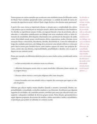 Vamos pensar em outros exemplos que acontecem com estudantes jovens de diferentes cantos            Ao abordar as
do Brasil. Você considera apropriado isolar a prevenção e o cuidado da saúde de outras di-          experiências
mensões da experiência social e afetiva? Qual o lugar da ética e dos direitos neste panorama?       sexuais vividas,
                                                                                                    em especial
A partir dos casos, torna-se importante chamar a atenção para a complexidade dos valores            durante a fase
e das práticas que se entrelaçam na iniciação sexual e afetiva das brasileiras e dos brasileiros.   da juventude,
Ao abordar as experiências sexuais vividas, em especial durante a fase da juventude, cabe ao        cabe ao educador
educador e à educadora estabelecerem um diálogo com os/as estudantes sobre as várias di-            e à educadora
mensões da sexualidade, além daquelas relacionadas com a promoção da educação e da saúde,           estabelecerem
como: diversidade sexual, prazer, envolvimento afetivo, expectativas, medos, diversão, novas        um diálogo com
sensações físicas e emocionais, descobertas, dúvidas, descontrole etc. Como foi enfatizado ao       os/as estudantes
longo das unidades anteriores, este diálogo deve promover uma atitude reflexiva e crítica por       sobre as várias
parte das/os jovens para fortalecê-las/os como sujeitos capazes de tomar suas próprias de-          dimensões da
cisões, cientes dos seus direitos, responsabilidades, possibilidades e desafios com os quais se     sexualidade,
depara em seu contexto social.                                                                      além daquelas
                                                                                                    relacionadas
Pense, por exemplo, em diferentes desfechos para os casos citados acima, considerando outras        com a promoção
variáveis:                                                                                          da educação e
                                                                                                    da saúde, como:
   1. os fatos acontecendo em contextos rurais ou urbanos;                                          diversidade
                                                                                                    sexual, prazer,
   2. diferentes hierarquias sociais entre os casais envolvidos (diferentes classes sociais, cor    envolvimento
   ou origem étnica);                                                                               afetivo (...)

   3. diversos valores morais e convicções religiosas sobre essas situações;

   4. jovens formados com uma atitude crítica a respeito das convenções que regem as rela-
   ções de gênero.

Sabemos que educar implica muitos desafios. Quando o assunto é juventude, direitos, res-
ponsabilidades e sexualidade, os desafios ampliam a sua dimensão. Acreditamos que algumas
sugestões de atividades e de conteúdos possam contribuir para uma ação educativa mais con-
seqüente e adequada à realidade de diversos grupos sociais. Nesta direção, apresentaremos a
seguir algumas propostas, decorrentes de estudos e relatos associados à saúde, à sexualidade e
à reprodução, que podem ser adotadas no contexto escolar.




                                                                                                             . 161
 