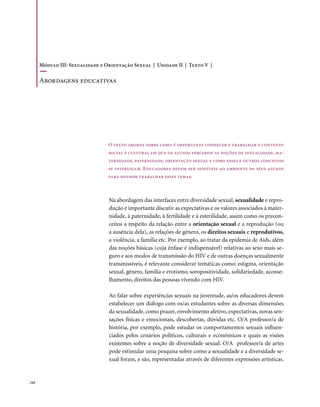 Módulo III: Sexualidade e Orientação Sexual | Unidade II | Texto V |

        Abordagens educativas




                                   O texto aborda sobre como é importante conhecer e trabalhar o contexto
                                   social e cultural em que os alunos percebem as noções de sexualidade, ma-
                                   ternidade, paternidade, orientação sexual e como esses e outros conceitos
                                   se interligam. Educadores devem ser sensíveis ao ambiente de seus alunos
                                   para melhor trabalhar esses temas.



                                   Na abordagem das interfaces entre diversidade sexual, sexualidade e repro-
                                   dução é importante discutir as expectativas e os valores associados à mater-
                                   nidade, à paternidade, à fertilidade e à esterilidade, assim como os precon-
                                   ceitos a respeito da relação entre a orientação sexual e a reprodução (ou
                                   a ausência dela), as relações de gênero, os direitos sexuais e reprodutivos,
                                   a violência, a família etc. Por exemplo, ao tratar da epidemia de Aids, além
                                   das noções básicas (cuja ênfase é indispensável) relativas ao sexo mais se-
                                   guro e aos modos de transmissão do HIV e de outras doenças sexualmente
                                   transmissíveis, é relevante considerar temáticas como: estigma, orientação
                                   sexual, gênero, família e erotismo, soropositividade, solidariedade, aconse-
                                   lhamento, direitos das pessoas vivendo com HIV.

                                   Ao falar sobre experiências sexuais na juventude, as/os educadores devem
                                   estabelecer um diálogo com os/as estudantes sobre as diversas dimensões
                                   da sexualidade, como prazer, envolvimento afetivo, expectativas, novas sen-
                                   sações físicas e emocionais, descobertas, dúvidas etc. O/A professor/a de
                                   história, por exemplo, pode estudar os comportamentos sexuais influen-
                                   ciados pelos cenários políticos, culturais e econômicos e quais as visões
                                   existentes sobre a noção de diversidade sexual. O/A professor/a de artes
                                   pode estimular uma pesquisa sobre como a sexualidade e a diversidade se-
                                   xual foram, e são, representadas através de diferentes expressões artísticas.


. 162
 