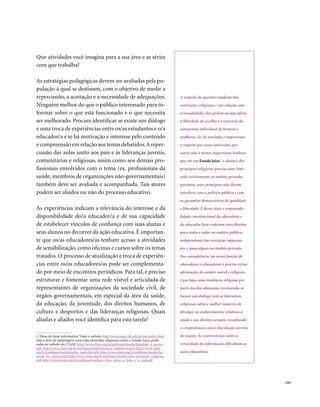 Que atividades você imagina para a sua área e as séries
com que trabalha?

As estratégias pedagógicas devem ser avaliadas pela po-
pulação à qual se destinam, com o objetivo de medir a
repercussão, a aceitação e a necessidade de adequações.                                     A respeito da questão candente das
Ninguém melhor do que o público interessado para in-                                        convicções religiosas e sua relação com
formar sobre o que está funcionado e o que necessita                                        a sexualidade, elas podem ou não afetar
ser melhorado. Procure identificar se existe um diálogo                                     a liberdade de escolha e o exercício da
e uma troca de experiências entre os/as estudantes e o/a                                    autonomia individual de homens e
educador/a e se há motivação e interesse pelo conteúdo                                      mulheres. Se, de um lado, é importante
e compreensão em relação aos temas debatidos. A reper-                                      o respeito por essas convicções, por
cussão das aulas junto aos pais e às lideranças juvenis,                                    outro, não é menos importante lembrar
comunitárias e religiosas, assim como aos demais pro-                                       que em um Estado laico 1 o alcance dos
fissionais envolvidos com o tema (ex. profissionais da                                      princípios religiosos precisa estar limi-
saúde, membros de organizações não-governamentais)                                          tado estritamente ao âmbito privado,
também deve ser avaliada e acompanhada. Tais atores                                         portanto, estes princípios não devem
podem ser aliados ou não do processo educativo.                                             interferir com a política pública e com
                                                                                            as garantias democráticas de igualdade
As experiências indicam a relevância do interesse e da                                      e liberdade. É dever ético e responsabi-
disponibilidade do/a educador/a e de sua capacidade                                         lidade constitucional da educadora e
de estabelecer vínculos de confiança com suas alunas e                                      do educador fazer valerem esses direitos
seus alunos no decorrer da ação educativa. É importan-                                      para todas e todos no âmbito público,
te que os/as educadores/as tenham acesso a atividades                                       independente das restrições impostas
de sensibilização, como oficinas e cursos sobre os temas                                    por e para alguns no âmbito privado.
tratados. O processo de atualização e troca de experiên-                                    Em conseqüência, na nossa função de
cias entre os/as educadores/as pode ser complementa-                                        educadores e educadoras é preciso evitar
do por meio de encontros periódicos. Para tal, é preciso                                    afirmações de caráter moral e religioso.
estruturar e fomentar uma rede visível e articulada de                                      Caso haja uma tendência religiosa por
representantes de organizações da sociedade civil, de                                       parte dos/das alunos/as, recomenda-se
órgãos governamentais, em especial da área da saúde,                                        buscar um diálogo com as lideranças
da educação, da juventude, dos direitos humanos, de                                         religiosas sobre a melhor maneira de
cultura e desportos e das lideranças religiosas. Quais                                      divulgar os conhecimentos relativos à
aliadas e aliados você identifica para esta tarefa?                                         saúde e aos direitos sexuais, ressaltando
                                                                                            o compromisso com a elucidação correta

1. Dicas de fonte informativa: Visite o website http://www.nepp-dh.ufrj.br/ole/index.html   de noções. As controvérsias sobre a
Veja a série de reportagens acerca das investidas religiosas contra o Estado Laico publi-
cadas no website do CLAM: http://www.clam.org.br/publique/media/laicidade_a_prova.          veracidade da informação dificultam as
pdf; http://www.clam.org.br/publique/media/posicao_inabalavel.pdf; http://www.clam.
org.br/publique/media/tutela_indevida.pdf; http://www.clam.org.br/publique/media/he-        ações educativas.
resias_da_ciencia.pdf; http://www.clam.org.br/publique/media/nova_paisagem_religiosa.
pdf; http://www.clam.org.br/publique/media/a_etica_entre_o_bem_e_o_mal.pdf




                                                                                                                                        . 163
 