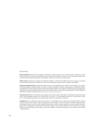 Glossário
        Direitos reprodutivos: São direitos que asseguram a autonomia nas escolhas reprodutivas, como o de decidir sobre a reprodução sem sofrer
        discriminação, coerção, violência ou restrição de filhos e de intervalo entre os nascimentos; o direito de ter acesso à informação e aos meios para
        o exercício saudável e seguro da reprodução e da sexualidade; e o direito de ter controle sobre o próprio corpo.

        Direitos sexuais: São direitos que asseguram aos indivíduos a liberdade e a autonomia nas escolhas sexuais, como a de exercer a orientação
        sexual sem sofrer discriminações ou violência. Ver o texto “Direitos reprodutivos e direitos sexuais” na Unidade 2 deste Módulo.

        Estado laico, laicidade do Estado: O princípio da laicidade do Estado é a imparcialidade diante dos conflitos do campo religioso, que correspon-
        de à soberania popular em matéria de política e de cultura. Corretamente entendido, o Estado laico não apóia direta ou indiretamente, explícita
        ou implicitamente correntes religiosas, tampouco professa uma ideologia irreligiosa ou anti-religiosa. A laicidade do Estado é precondição para
        a liberdade de crença garantida pela Declaração Universal dos Direitos Humanos de 1948, e pela Constituição brasileira de 1988 (Adaptado do
        Observatório do Estado Laico, disponível em: http://www.nepp-dh.ufrj.br/ole/index.html)

        Orientação sexual: Refere-se ao sexo das pessoas que elegemos como objetos de desejo e afeto. Hoje são reconhecidos três tipos de orientação
        sexual: a heterossexualidade (atração física e emocional pelo “sexo oposto”); a homossexualidade (atração física e emocional pelo “mesmo
        sexo”); e a bissexualidade (atração física e emocional tanto pelo “mesmo sexo” quanto pelo “sexo oposto”).

        Sexualidade: Refere-se às elaborações culturais sobre os prazeres e os intercâmbios sociais e corporais que compreendem desde o erotismo,
        o desejo e o afeto até noções relativas à saúde, à reprodução, ao uso de tecnologias e ao exercício do poder na sociedade. As definições atuais
        da sexualidade abarcam, nas ciências sociais, significados, ideais, desejos, sensações, emoções, experiências, condutas, proibições, modelos e
        fantasias que são configurados de modos diversos em diferentes contextos sociais e períodos históricos. Trata-se, portanto, de um conceito
        dinâmico que vai evolucionando e que está sujeito a diversos usos, múltiplas e contraditórias interpretações, e que se encontra sujeito a debates
        e a disputas políticas.




. 164
 
