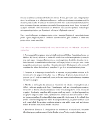 No que se refere aos conteúdos trabalhados em sala de aula, por outro lado, vale perguntar
        se você acredita que: a) as relações entre homens e mulheres, meninos e meninas são matéria
        exclusiva para as aulas de ciências? b) os meninos têm mais facilidade em matemática e/ou
        esportes e as meninas são naturalmente mais inclinadas para as artes e a língua portuguesa?
        c) alguns conteúdos como sexualidade não devem ser tratados como parte do currículo por
        serem assunto privado e que depende da orientação religiosa de cada um?

        Esses exemplos ilustram ocasiões em que a escola – lócus privilegiado de transmissão dessas
        pautas – pode perpetuar práticas contrárias à diversidade ou, pelo contrário, se tornar um
        espaço-chave para a sua crítica.



        veja a seguir algumas sugestões de temas de debate para você propor a seus/suas
        alunos/as.

           1. A presença da hierarquia do gênero, tratada tanto neste Módulo (Sexualidade) como no
           Módulo II (Gênero), reflete-se na maior dificuldade de as mulheres negociarem práticas de
           sexo mais seguro e no desconhecimento e no constrangimento do público feminino em re-
           lação às temáticas associadas à sexualidade e à saúde reprodutiva. As variações entre a visão
           e as práticas dos universos masculino e feminino devem ser debatidas com as/os jovens. O
           que eles e elas acham da dominação masculina? O que deve ser mudado? Como fazer?

           2. Consultar se os jovens preferem abordar os assuntos em grupos só de meninas, só de
           meninos e/ou em grupos mistos, haja vista as diferenças de gênero citadas acima. É im-
           portante que o/a professor/a estimule também diversos momentos de discussão com estas
           variações de grupos.

           3. Abordar as implicações das atitudes de preconceito em relação à orientação sexual, à
           Aids, à etnia/raça, ao gênero, à classe. Esta discussão pode ser estimulada por uma con-
           versa sobre as diversas situações de exclusão social vivenciadas pelas/os jovens no que diz
           respeito à dominação masculina, à hierarquia social, aos padrões estéticos hegemônicos,
           aos grupos religiosos, entre outros. Tendo em vista a relevância de se abordarem os direi-
           tos humanos e os benefícios da solidariedade para a vida coletiva a partir da realidade dos
           jovens, é interessante perguntar: diante da desigualdade social, de gênero e étnico-racial
           e da precariedade dos serviços sociais, de educação e de saúde, o que pode ser feito em
           termos de direitos humanos e atitudes solidárias?

           4. Levantar os motivos e as conseqüências da maternidade na adolescência, buscando
           identificar a percepção e as experiências dos/das jovens. Vários estudos indicam que o


. 166
 