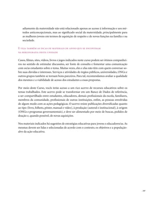 adiamento da maternidade não está relacionado apenas ao acesso à informação e aos mé-
   todos anticoncepcionais, mas ao significado social da maternidade, principalmente para
   as mulheres jovens em termos de aquisição de respeito e de novas funções na família e na
   sociedade.

E veja também as dicas de materiais de apoio que se encontram
na bibliografia desta unidade

Casos, filmes, sites, vídeos, livros e jogos indicados neste curso podem ser ótimos companhei-
ros no sentido de estimular discussões, ser fonte de consulta e fomentar uma comunicação
com os/as estudantes sobre o tema. Muitas vezes, eles e elas não têm com quem conversar so-
bre suas dúvidas e interesses. Serviços e atividades de órgãos públicos, universidades, ONGs e
outros grupos também se tornam bons parceiros. Para tal, recomendamos avaliar a qualidade
dos mesmos e a viabilidade de acesso dos estudantes a essas propostas.

Por meio deste Curso, vocês terão acesso a um rico acervo de recursos educativos sobre os
temas trabalhados. Este acervo pode se transformar em um Banco de Dados de referência,
a ser compartilhado entre estudantes, educadores, demais profissionais da escola, familiares,
membros da comunidade, profissionais de outras instituições, enfim, as pessoas envolvidas
de algum modo com as ações pedagógicas. O acervo reúne publicações diversificadas quanto
ao tipo (livro, folheto, pôster, manual e vídeo), à produção (autoral e institucional), à origem
(ONGs e programas governamentais), e deve ser alimentado por meio de buscas, pedidos de
doação e, quando possível, de novas aquisições.

Nos materiais indicados há sugestões de estratégias educativas para jovens e educadores/as. As
mesmas devem ser lidas e selecionadas de acordo com o contexto, os objetivos e a população-
alvo da ação educativa.




                                                                                                   . 167
 