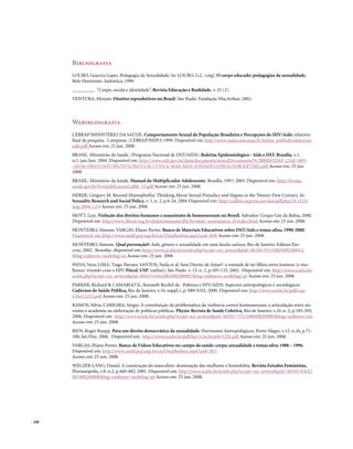 Bibliografia
        LOURO, Guacira Lopes. Pedagogia da Sexualidade. In: LOURO, G.L. (org). O corpo educado: pedagogias da sexualidade.
        Belo Horizonte; Autêntica, 1999.
        _________. “Corpo, escola e identidade”. Revista Educação e Realidade, v. 25 (2).
        VENTURA, Miriam. Direitos reprodutivos no Brasil. São Paulo: Fundação MacArthur, 2002.



        Webibliografia
        CEBRAP/MINISTÉRIO DA SAÚDE. Comportamento Sexual da População Brasileira e Percepções do HIV/Aids: relatório
        final de pesquisa. Campinas : CEBRAP/NEPO, 1999. Disponível em: http://www.nepo.unicamp.br/textos_publish/relatorios/
        aids.pdf Acesso em: 25 jun. 2008.
        BRASIL. Ministério da Saúde. (Programa Nacional de DST/AIDS). Boletim Epidemiológico - Aids e DST. Brasília, v.1,
        n.1, jan./jun. 2004. Disponível em: http://www.aids.gov.br/data/documents/storedDocuments/%7BB8EF5DAF-23AE-4891
        -AD36-1903553A3174%7D/%7B47CC4C73-91C6-4E44-A670-3D92ADF2A59E%7D/BOLETIM2.pdf Acesso em: 25 jun.
        2008.
        BRASIL. Ministério da Saúde. Manual do Multiplicador Adolescente. Brasília, 1997; 2003. Disponível em: http://bvsms.
        saude.gov.br/bvs/publicacoes/cd08_15.pdf Acesso em: 25 jun. 2008.
        HEREK, Gregory M. Beyond Homophobia: Thinking About Sexual Prejudice and Stigma in the Twenty-First Century. In:
        Sexuality Research and Social Policy, v. 1, n. 2, p.6-24, 2004 Disponível em: http://caliber.ucpress.net/doi/pdfplus/10.1525/
        srsp.2004.1.2.6 Acesso em: 25 jun. 2008.
        MOTT, Luiz. Violação dos direitos humanos e assassinato de homossexuais no Brasil. Salvador: Grupo Gay da Bahia, 2000.
        Disponível em: http://www.dhnet.org.br/dados/manuais/dht/br/mott_assassinatos_h/index.html Acesso em: 25 jun. 2008.
        MONTEIRO, Simone; VARGAS, Eliane Portes. Banco de Materiais Educativos sobre DST/Aids e temas afins, 1990-2000.
        Disponível em: http://www.nadd.prp.usp.br/cis/DetalheItem.aspx?cod=B30 Acesso em: 25 jun. 2008.
        MONTEIRO, Simone. Qual prevenção?: Aids, gênero e sexualidade em uma favela carioca. Rio de Janeiro: Editora Fio-
        cruz, 2002. Resenha disponível em: http://www.scielo.br/scielo.php?script=sci_arttext&pid=S0104-93132003000200012-
        &lng=es&nrm=iso&tlng=es Acesso em: 25 jun. 2008.
        PAIVA, Vera; LIMA, Tiago Novaes; SANTOS, Naila et al. Sem Direito de Amar?: a vontade de ter filhos entre homens (e mu-
        lheres) vivendo com o HIV. Psicol. USP [online], São Paulo. v. 13, n. 2, p.105-133, 2002. Disponível em: http://www.scielo.br/
        scielo.php?script=sci_arttext&pid=S0103-65642002000200007&lng=en&nrm=iso&tlng=pt Acesso em: 25 jun. 2008.
        PARKER, Richard & CAMARGO Jr., Kenneth Rochel de. Pobreza e HIV/AIDS: Aspectos antropológicos e sociológicos.
        Cadernos de Saúde Pública, Rio de Janeiro, v.16, suppl.1, p. S89-S102, 2000. Disponível em: http://www.scielo.br/pdf/csp/
        v16s1/2215.pdf Acesso em: 25 jun. 2008.
        RAMOS, Silvia, CARRARA, Sérgio. A constituição da problemática da violência contra homossexuais: a articulação entre ati-
        vismo e academia na elaboração de políticas públicas. Physis: Revista de Saúde Coletiva, Rio de Janeiro, v.16, n. 2, p.185-205,
        2006. Disponível em: http://www.scielo.br/scielo.php?script=sci_arttext&pid=S0103-73312006000200004&lng=en&nrm=iso
        Acesso em: 25 jun. 2008.
        RIOS, Roger Raupp. Para um direito democrático da sexualidade. Horizontes Antropológicos, Porto Alegre, v.12, n.26, p.71-
        100, Jul./Dez. 2006. Disponível em: http://www.scielo.br/pdf/ha/v12n26/a04v1226.pdf Acesso em: 25 jun. 2008.
        VARGAS, Eliane Portes. Banco de Vídeos Educativos no campo da saúde: corpo, sexualidade e temas afins 1988 – 1996.
        Disponível em: http://www.nadd.prp.usp.br/cis/DetalheItem.aspx?cod=B51
        Acesso em: 25 jun. 2008.
        WELZER-LANG, Daniel. A construção do masculino: dominação das mulheres e homofobia. Revista Estudos Feministas,
        Florianópolis, v.9, n.2, p.460-482, 2001. Disponível em: http://www.scielo.br/scielo.php?script=sci_arttext&pid=S0104-026X2
        001000200008&lng=en&nrm=iso&tlng=pt Acesso em: 25 jun. 2008.




. 168
 