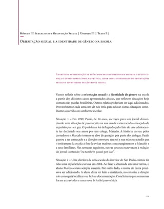 Módulo III: Sexualidade e Orientação Sexual | Unidade III | Texto I |

orientação sexual e a identidade de gênero na escola




                            A partir da apresentação de três casos reais ocorridos em escolas, o texto co-
                            meça o debate sobre como, na prática, lidar com a diversidade de orientações
                            sexuais e identidades de gênero na escola.



                            Vamos refletir sobre a orientação sexual e a identidade de gênero na escola
                            a partir dos distintos casos apresentados abaixo, que refletem situações hoje
                            comuns nas escolas brasileiras. Outros relatos poderiam ser aqui adicionados.
                            Provavelmente cada uma/um de nós teria para relatar outras situações seme-
                            lhantes ocorridas no ambiente escolar.

                            Situação 1 – Em 1999, Paulo, de 14 anos, escreveu para um jornal denun-
                            ciando uma situação de preconceito na sua escola: estava sendo ameaçado de
                            expulsão por ser gay. O problema foi deflagrado pelo fato de esse adolescen-
                            te ter declarado seu amor por um colega, Marcelo. A história correu pelos
                            corredores e Marcelo tornou-se alvo de gozação por parte dos colegas. Paulo
                            passou a ser ameaçado e a direção convocou seu pai e sua mãe para pedir que
                            o retirassem da escola a fim de evitar maiores constrangimentos a Marcelo e
                            a seus familiares. Nas semanas seguintes, outras pessoas escreveram à redação
                            do jornal contando: “eu também passei por isso”.

                            Situação 2 – Uma diretora de uma escola do interior de São Paulo contou ter
                            tido uma experiência curiosa em 2004. Ao fazer a chamada em uma turma, o
                            aluno Marcos estava sempre ausente. Por outro lado, o nome de Luiza preci-
                            sava ser adicionado. A aluna dizia ter feito a matrícula, no entanto, a direção
                            não conseguia localizar sua ficha e documentação. Concluíram que as mesmas
                            foram extraviadas e uma nova ficha foi preenchida.




                                                                                                       . 171
 