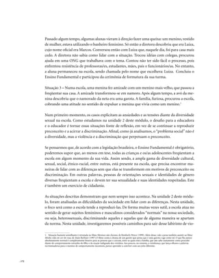 Passado algum tempo, algumas alunas vieram à direção fazer uma queixa: um menino, vestido
        de mulher, estava utilizando o banheiro feminino. Só então a diretora descobriu que era Luiza,
        cujo nome oficial era Marcos. Conversou então com Luiza que, naquele dia, foi para casa mais
        cedo. A diretora não sabia como lidar com a situação. Trocou idéias com colegas, procurou
        ajuda em uma ONG que trabalhava com o tema. Contou não ter sido fácil o processo, pois
        enfrentou resistência de professoras/es, estudantes, mães, pais e funcionários/as. No entanto,
        a aluna permaneceu na escola, sendo chamada pelo nome que escolhera: Luiza. Concluiu o
        Ensino Fundamental e participou da cerimônia de formatura da sua turma.

        Situação 3 – Numa escola, uma menina fez amizade com um menino mais velho, que passou a
        freqüentar sua casa. A amizade transformou-se em namoro. Após algum tempo, a avó da me-
        nina descobriu que o namorado da neta era uma garota. A família, furiosa, procurou a escola,
        cobrando uma atitude no sentido de expulsar a menina que vivia como um menino.1

        Num primeiro momento, os casos explicitam as ansiedades e as tensões diante da diversidade
        sexual na escola. Como estudamos na unidade 2 deste módulo, o desafio para a educadora
        e o educador é tornar essas situações fonte de reflexão, em vez de se continuar a reproduzir
        preconceito e a acirrar a discriminação. Afinal, como já analisamos, o “problema social” não é
        a diversidade, mas a violência e a discriminação que perpetuam o preconceito.

        Se pensarmos que, de acordo com a legislação brasileira, o Ensino Fundamental é obrigatório,
        poderemos supor que, ao menos em tese, todas as crianças e os/as adolescentes freqüentam a
        escola em algum momento da sua vida. Assim sendo, a ampla gama de diversidade cultural,
        sexual, social, étnico-racial, entre outras, está presente na escola, que precisa encontrar ma-
        neiras de lidar com as diferenças sem que elas se transformem em motivos de preconceito ou
        discriminação. Em outras palavras, pessoas de orientações sexuais e identidades de gênero
        diversas freqüentam a escola e devem ter sua sexualidade e suas identidades respeitadas. Este
        é também um exercício de cidadania.

        As situações descritas demonstram que nem sempre isso acontece. Na unidade 2 deste módu-
        lo, foram analisadas as dificuldades da sociedade em lidar com as diferenças. Nesta unidade,
        o foco será como a escola tende a reproduzi-las. De forma muitas vezes sutil, a escola atua no
        sentido de gerar sujeitos femininos e masculinos considerados “normais” na nossa sociedade,
        ou seja, heterossexuais, discriminando aqueles e aquelas que de alguma maneira se apartam
        da norma. Nesta unidade, investigaremos possíveis caminhos para sair desse labirinto de vio-

        1. Situação bastante semelhante é retratada no filme Meninos não choram, de Kimberly Peirce (1999). Além desse, vale a pena também assistir ao filme
        Minha vida em cor-de-rosa, de Alain Berliner (1997).O filme conta o drama de um garoto que pensa que é uma garota e age como tal. O que lhe parece
        absolutamente normal é completamente bizarro para as pessoas que o cercam, entre as quais está a família, que não sabe exatamente como proceder
        diante do comportamento estranho do filho e da reação indignada dos vizinhos. Aos poucos, no entanto, a vizinhança, que lança olhares e palavras
        recriminadoras para o menino de comportamento incomum, parece aprender a conviver com seu jeito diferente.




. 172
 