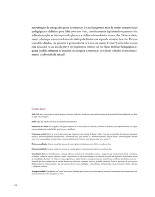 perpetuação de um quadro grave de opressão. Se não lançarmos mão de nossas competências
        pedagógicas e didáticas para lidar com este tema, continuaremos legitimando o preconceito,
        a discriminação, as hierarquias de gênero e a violência homofóbica nas escolas. Nesse sentido,
        merece destaque o encaminhamento dado pela diretora na segunda situação descrita. Mesmo
        com dificuldades, ela garantiu a permanência de Luiza na escola. E você? Como lidaria com
        essa situação? A sua escola prevê no Regimento Interno ou no Plano Político-Pedagógico al-
        guma medida referente ao assunto, ou assegura a promoção de valores voltados ao reconheci-
        mento da diversidade sexual?




        Glossário
        Aids: Sigla para a expressão em inglês Acquired Immune Deficiency Syndrome, que significa síndrome da imunodeficiência adquirida (ou Sida,
        na sigla em português).

        DSTs: Sigla que significa doenças sexualmente transmissíveis.

        Identidade de Gênero: Diz respeito à percepção subjetiva de ser masculino ou feminino, conforme os atributos, os comportamentos e os papéis
        convencionalmente estabelecidos para homens e mulheres.

        Orientação sexual: Refere-se ao sexo das pessoas que elegemos como objetos de desejo e afeto. Hoje são reconhecidos três tipos de orientação
        sexual: a heterossexualidade (atração física e emocional pelo “sexo oposto”); a homossexualidade (atração física e emocional pelo “mesmo
        sexo”); e a bissexualidade (atração física e emocional tanto pelo “mesmo sexo” quanto pelo “sexo oposto”).

        Heterossexualidade: Atração sexual por pessoas de outro gênero e relacionamento afetivo-sexual com elas.

        Homossexualidade: Atração sexual por pessoas de mesmo gênero e relacionamento afetivo-sexual com elas.

        Sexualidade: Refere-se às elaborações culturais sobre os prazeres e os intercâmbios sociais e corporais que compreendem desde o erotismo,
        o desejo e o afeto até noções relativas à saúde, à reprodução, ao uso de tecnologias e ao exercício do poder na sociedade. As definições atuais
        da sexualidade abarcam, nas ciências sociais, significados, ideais, desejos, sensações, emoções, experiências, condutas, proibições, modelos e
        fantasias que são configurados de modos diversos em diferentes contextos sociais e períodos históricos. Trata-se, portanto, de um conceito
        dinâmico que vai evolucionando e que está sujeito a diversos usos, múltiplas e contraditórias interpretações, e que se encontra sujeito a debates
        e a disputas políticas.

        Transgenereidade: Transgênero ou “trans” são termos utilizados para reunir, numa só categoria, travestis e transexuais como sujeitos que rea-
        lizam um trânsito entre um gênero e outro.




. 174
 