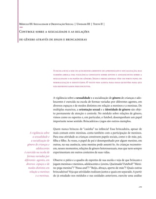 Módulo III: Sexualidade e Orientação Sexual | Unidade III | Texto II |

Controle sobre a sexualidade e as relações

de gênero através de jogos e brincadeiras




                               A escola busca ser um acolhedor ambiente de aprendizado e socialização, mas
                               também abriga uma vigilância constante sobre jovens e adolescentes sobre a
                               sexualidade e os papéis de gênero. Jogos e brincadeiras têm um forte papel de
                               normalização e identitário. O texto nos alerta para essas questões para que
                               não reproduzamos preconceitos.



                               A vigilância sobre a sexualidade e a socialização de gênero de crianças e ado-
                               lescentes é exercida na escola de formas variadas por diferentes agentes, em
                               diversos espaços e de modos distintos em relação a meninos e a meninas. De
                               múltiplas maneiras, a orientação sexual e a identidade de gênero são obje-
                               to permanente de atenção e controle. No módulo sobre relações de gênero,
                               vimos como os esportes e, em particular, o futebol, desempenham um papel
                               importante nesse sentido. Brincadeiras e jogos são outros exemplos.

                               Quem nunca brincou de “casinha” na infância? Essa brincadeira, apesar de
         A vigilância sobre    mais comum entre meninas, conta também com a participação de meninos.
            a sexualidade e    Para essa atividade as crianças constroem papéis sociais, como o de mãe, pai,
           a socialização de   filha e filho. Às vezes, o papel de pai é desempenhado por algum menino, em
       gênero de crianças e    outras, na sua ausência, uma menina pode assumi-lo. As crianças reconstro-
                adolescentes   em, nesses momentos, relações de gênero heterossexuais, mas que nem sempre
    é exercida na escola de    experimentam em outros contextos de suas vidas.
       formas variadas por
    diferentes agentes, em     Observe o pátio e a quadra de esportes de sua escola e veja de que brincam e
      diversos espaços e de    jogam meninas e meninos, adolescentes e jovens. Queimada? Futebol? “Meni-
        modos distintos em     no pega menina”? “Passa anel”? “Beijo, abraço, aperto de mão”? Quais outras
         relação a meninos     brincadeiras? Veja que atividades realizam juntos e quais em separado. A partir
               e a meninas.    do já estudado nos módulos e nas unidades anteriores, exercite uma análise


                                                                                                          . 175
 