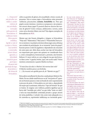 (...) Impossível    sobre as questões de gênero, de sexualidade e étnico-raciais ali                                             Em uma escola, meninos de 5.a
                                                                                                                                     série brincavam de “briguinhas”,
 não perceber nos       presentes. Veja se nesses jogos e brincadeiras estão presentes
                                                                                                                                     as quais eram nomeadas de “Hoje
  relatos o caráter     violências, preconceitos, sexismo, homofobia etc. Para que                                                   não”, “Matemática”, “Base aérea”,
          violento de   papéis sociais meninas e meninos se preparam e são prepara-                                                  “Pimentinha”, “Me chute” etc. Para
                                                                                                                                     cada um desses jogos existia uma
   tais atividades,     dos através desses jogos? É possível observar desvios das nor-
                                                                                                                                     rede de participantes; a entrada de
           nomeadas     mas de gênero? Como crianças, adolescentes e jovens, assim                                                   um novo membro se dava quando
   pelos garotos de     como as/os docentes lidam com isso? Veja alguns exemplos de                                                  ele entrelaçasse seu dedo mínimo
                                                                                                                                     no de alguém que já integrava a
   brincadeiras. A      brincadeiras no BOX.
                                                                                                                                     rede. Uma vez ligado, o desliga-
 violência é tanto                                                                                                                   mento só era concedido com o
       física quanto    Mesmo que não fossem obrigados a integrar as brincadeiras                                                    mesmo procedimento e com a
                                                                                                                                     mesma pessoa com quem origi-
           simbólica.   “Hoje não”, “Matemática”, “Base aérea” e “Pimentinha”, havia en-
                                                                                                                                     nalmente se ligara. No jogo “Hoje
 Agride-se não só       tre os meninos e na própria estrutura desses jogos uma cobrança                                              não”, toda vez que soasse o sinal
o corpo e a honra,      não revelada de participação. Ao se tornarem “parte do grupo”,                                               para o início ou o final de uma
                                                                                                                                     aula, alguém ligado podia dar uma
      mas também        ficavam presos à rede de jogadores e dependentes da concessão
                                                                                                                                     “porrada” em qualquer outro inte-
       é construída,    do outro para sair. Além disso, aceitar esse tipo de brincadeira                                             grante da rede e, ao fazê-lo, deveria
     através dessas     era importante para quem não quisesse ser considerado fraco                                                  dizer: “Hoje não”. Quem recebes-
                                                                                                                                     se o soco só poderia retribuí-lo
         agressões, a   e, como conseqüência, homossexual e, portanto, não-homem.
                                                                                                                                     ao soar do próximo sinal. Outros
          identidade    Robson (11 anos) referiu-se a um colega de rua que não brinca-                                               jogos valiam-se do mesmo meca-
   sexual de quem       va disso como “o gayola, boiola, [que] não aceita nada”. Vários                                              nismo de formação de redes, como
                                                                                                                                     explicaram alguns meninos:
          participa e   meninos comentaram o quanto Marlon era fraco:
                                                                                                                                     Você liga “Pimentinha”, né. Toda
       de quem não                                                                                                                   hora que alguém falar alguma pa-
participa do jogo,      “O mais fraco da sala é o Marlon! Até menina bate nele!                                                      lavra com “P”, você tem que bater
                                                                                                                                     até ele falar “pimentinha”.
      do produtor e     O Marlon também parece um bichinha.
                                                                                                                                     “Matemática”: se você falar qual-
       da vítima da     […] Eu inventei um apelido para ele, de “Mamãe sou gay!”.1                                                   quer número, você pode descer o
        brincadeira.                                                                                                                 couro!
                                                                                                                                     “Base aérea”: passa um avião, […]
                        Brincadeira semelhante foi descrita e analisada por Roberto Da-
                                                                                                                                     aí você pode quebrar o menino. Aí,
                        Matta. Na sua cidade natal brincava-se de “tem pente aí?”, quan-                                             só quando ele falar “base aérea” é
                        do um homem passava a mão na bunda de outro supostamente                                                     que pára de bater.
                                                                                                                                     Já na dita brincadeira “Me chute”,
                        à procura de pente. A brincadeira era um teste e, dependendo
                                                                                                                                     a participação, independente de se
                        da reação que ocasionasse, indicaria o “tipo de homem” de que                                                estar ligado à rede, era aberta a to-
                        se tratava. Se reagisse com violência, poderia significar que já                                             dos, ou melhor dizendo, a ela todos
                                                                                                                                     os meninos eram vulneráveis:
                        havia sido “mordido por cobra” ou que tinha “tesão no rabo”,
                                                                                                                                     Tem um negócio, assim, tipo de
                        e teria sua masculinidade contestada perante o grupo através                                                 piada, de brigar, […] um cola nas
                        de várias piadinhas. A atitude vista como mais adequada era a                                                costas do outro um papel escrito
                                                                                                                                     “me chute” […]. Bate no menino e
                        de controlar-se, exprimindo indiferença ao incômodo gesto.2
                                                                                                                                     ele fica até chorando.


                        1. Todos esses exemplos e as duas brincadeiras de meninas descritas a seguir foram retirados de uma pesquisa desenvolvida em uma escola municipal de
                        Belo Horizonte. ALTMANN, Helena. Rompendo fronteiras de gênero: Marias (e) homens na Educação Física. Dissertação (Mestrado em Educação) –
                        Faculdade de Educação, UFMG, Belo Horizonte, 1998.
                        2. DAMATTA, R. “Tem pente aí?: reflexões sobre a identidade masculina”. In: CALDAS, D. Homens. São Paulo: Ed. Senac, 1997.




     . 176
 
