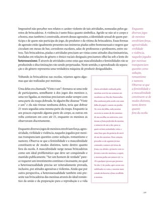 Impossível não perceber nos relatos o caráter violento de tais atividades, nomeadas pelos ga-             Enquanto
rotos de brincadeiras. A violência é tanto física quanto simbólica. Agride-se não só o corpo e            diversos jogos
a honra, mas também é construída, através dessas agressões, a identidade sexual de quem par-              de meninos
ticipa e de quem não participa do jogo, do produtor e da vítima da brincadeira. Essas formas              envolviam força,
de agressão estão igualmente presentes nas inúmeras piadas sobre homossexuais e negros que                agressividade,
circulam em mesas de bar, corredores escolares, salas de professoras e professores, entre ou-             virilidade
tros. Tais brincadeiras, piadas e atividades precisam ser vistas como atitudes discriminatórias,          e violência,
fundadas em relações de gênero e étnico-raciais desiguais; precisamos olhá-las sob a lente do             naqueles jogados
heterossexismo. É através de atividades como estas que masculinidades e feminilidades vão se              por meninas
produzindo e discriminações vão sendo perpetuadas. Neste sentido, o aprendizado da separa-                transpareciam
ção e do gênero representa uma verdadeira máquina de produzir desigualdades.                              questões como
                                                                                                          sedução,
Voltando às brincadeiras nas escolas, vejamos agora algu-                                                 romantismo
mas que são realizadas por meninas.                                                                       e namoro.
                                                                                                          Observa-se que
Uma delas era chamada “Vinte e um”: formava-se uma rede           Outra atividade realizada pelas         a feminilidade e
de participantes, semelhante à dos jogos dos meninos e,           meninas ocorria nas semanas an-         a masculinidade
uma vez ligadas, as meninas precisavam andar sempre com           tecedentes ao Dia dos Namorados.        constituem-se de
uma parte da roupa dobrada. Se alguém lhe dissesse “Vinte         Elas andavam pela escola com uma        modos distintos,
e um” e ela não tivesse nenhuma dobra, teria que dobrar           folha de papel e caneta em punho.       tanto dentro
21 vezes seguidas uma mesma parte da roupa. Enquanto ia           No verso da folha, cada menina          quanto
aos poucos expondo alguma parte do corpo, as outras em            escrevia os nomes de dez meninos        fora da escola.
volta contavam em coro até 21, enquanto os meninos as             de sua escolha; no anteverso, cons-
observavam discretamente.                                         tavam a fruta preferida da menina
                                                                  e números de um a dez, para os
Enquanto diversos jogos de meninos envolviam força, agres-        quais seriam assinalados votos, e
sividade, virilidade e violência, naqueles jogados por meni-      uma frase que ela gostaria de ouvir
nas transpareciam questões como sedução, romantismo e             de um dos meninos. Para votação,
namoro. Observa-se que a feminilidade e a masculinidade           procedia-se da seguinte forma:
constituem-se de modos distintos, tanto dentro quanto             contando o número de letras da
fora da escola. A masculinidade surge nessas brincadeiras         fruta, era obtido o primeiro voto re-
como um ideal problemático que deve ser conquistado e             ferente a um dos meninos; a seguir,
mantido publicamente. “Ser um homem de verdade” pare-             a menina pedia um número de 1 a
ce requerer um investimento contínuo e incessante, no qual        10 a qualquer pessoa que passasse.
a heterossexualidade precisa ser reiteradamente provada,          No dia 12 de junho, após serem con-
inclusive, por atitudes agressivas e violentas. Ainda que por     tabilizados os votos, o menino mais
outra perspectiva, a heterossexualidade também está pre-          votado declararia a frase escolhida
sente nas brincadeiras das meninas através do ideal român-        à menina.
tico da união e da preparação para a reprodução e a vida


                                                                                                                   . 177
 