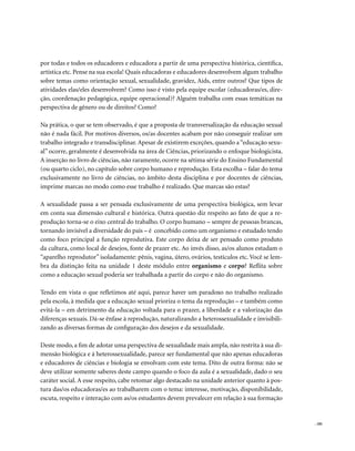 por todas e todos os educadores e educadora a partir de uma perspectiva histórica, científica,
artística etc. Pense na sua escola! Quais educadoras e educadores desenvolvem algum trabalho
sobre temas como orientação sexual, sexualidade, gravidez, Aids, entre outros? Que tipos de
atividades elas/eles desenvolvem? Como isso é visto pela equipe escolar (educadoras/es, dire-
ção, coordenação pedagógica, equipe operacional)? Alguém trabalha com essas temáticas na
perspectiva de gênero ou de direitos? Como?

Na prática, o que se tem observado, é que a proposta de transversalização da educação sexual
não é nada fácil. Por motivos diversos, os/as docentes acabam por não conseguir realizar um
trabalho integrado e transdisciplinar. Apesar de existirem exceções, quando a “educação sexu-
al” ocorre, geralmente é desenvolvida na área de Ciências, priorizando o enfoque biologicista.
A inserção no livro de ciências, não raramente, ocorre na sétima série do Ensino Fundamental
(ou quarto ciclo), no capítulo sobre corpo humano e reprodução. Esta escolha – falar do tema
exclusivamente no livro de ciências, no âmbito desta disciplina e por docentes de ciências,
imprime marcas no modo como esse trabalho é realizado. Que marcas são estas?

A sexualidade passa a ser pensada exclusivamente de uma perspectiva biológica, sem levar
em conta sua dimensão cultural e histórica. Outra questão diz respeito ao fato de que a re-
produção torna-se o eixo central do trabalho. O corpo humano – sempre de pessoas brancas,
tornando invisível a diversidade do país – é concebido como um organismo e estudado tendo
como foco principal a função reprodutiva. Este corpo deixa de ser pensado como produto
da cultura, como local de desejos, fonte de prazer etc. Ao invés disso, as/os alunos estudam o
“aparelho reprodutor” isoladamente: pênis, vagina, útero, ovários, testículos etc. Você se lem-
bra da distinção feita na unidade 1 deste módulo entre organismo e corpo? Reflita sobre
como a educação sexual poderia ser trabalhada a partir do corpo e não do organismo.

Tendo em vista o que refletimos até aqui, parece haver um paradoxo no trabalho realizado
pela escola, à medida que a educação sexual prioriza o tema da reprodução – e também como
evitá-la – em detrimento da educação voltada para o prazer, a liberdade e a valorização das
diferenças sexuais. Dá-se ênfase à reprodução, naturalizando a heterossexualidade e invisibili-
zando as diversas formas de configuração dos desejos e da sexualidade.

Deste modo, a fim de adotar uma perspectiva de sexualidade mais ampla, não restrita à sua di-
mensão biológica e à heterossexualidade, parece ser fundamental que não apenas educadoras
e educadores de ciências e biologia se envolvam com este tema. Dito de outra forma: não se
deve utilizar somente saberes deste campo quando o foco da aula é a sexualidade, dado o seu
caráter social. A esse respeito, cabe retomar algo destacado na unidade anterior quanto à pos-
tura das/os educadoras/es ao trabalharem com o tema: interesse, motivação, disponibilidade,
escuta, respeito e interação com as/os estudantes devem prevalecer em relação à sua formação


                                                                                                  . 181
 