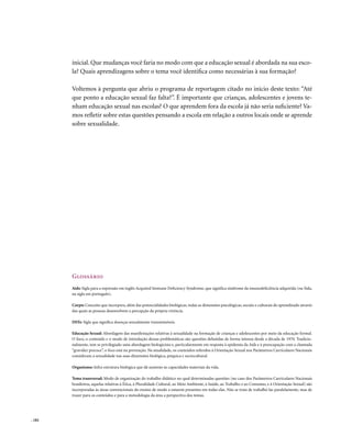 inicial. Que mudanças você faria no modo com que a educação sexual é abordada na sua esco-
        la? Quais aprendizagens sobre o tema você identifica como necessárias à sua formação?

        Voltemos à pergunta que abriu o programa de reportagem citado no início deste texto: “Até
        que ponto a educação sexual faz falta?”. É importante que crianças, adolescentes e jovens te-
        nham educação sexual nas escolas? O que aprendem fora da escola já não seria suficiente? Va-
        mos refletir sobre estas questões pensando a escola em relação a outros locais onde se aprende
        sobre sexualidade.




        Glossário
        Aids: Sigla para a expressão em inglês Acquired Immune Deficiency Syndrome, que significa síndrome da imunodeficiência adquirida (ou Sida,
        na sigla em português).

        Corpo: Conceito que incorpora, além das potencialidades biológicas, todas as dimensões psicológicas, sociais e culturais do aprendizado através
        das quais as pessoas desenvolvem a percepção da própria vivência.

        DSTs: Sigla que significa doenças sexualmente transmissíveis.

        Educação Sexual: Abordagem das manifestações relativas à sexualidade na formação de crianças e adolescentes por meio da educação formal.
        O foco, o conteúdo e o modo de introdução dessas problemáticas são questões debatidas de forma intensa desde a década de 1970. Tradicio-
        nalmente, tem se privilegiado uma abordagem biologicista e, particularmente em resposta à epidemia da Aids e à preocupação com a chamada
        “gravidez precoce”, o foco está na prevenção. Na atualidade, os conteúdos referidos à Orientação Sexual nos Parâmetros Curriculares Nacionais
        consideram a sexualidade nas suas dimensões biológica, psíquica e sociocultural.

        Organismo: Infra-estrutura biológica que dá sustento às capacidades materiais da vida.

        Tema transversal: Modo de organização do trabalho didático no qual determinadas questões (no caso dos Parâmetros Curriculares Nacionais
        brasileiros, aquelas relativas à Ética, à Pluralidade Cultural, ao Meio Ambiente, à Saúde, ao Trabalho e ao Consumo, e à Orientação Sexual) são
        incorporadas às áreas convencionais do ensino de modo a estarem presentes em todas elas. Não se trata de trabalhá-las paralelamente, mas de
        trazer para os conteúdos e para a metodologia da área a perspectiva dos temas.




. 182
 