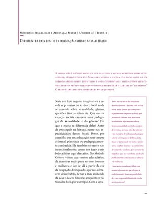 Módulo III: Sexualidade e Orientação Sexual | Unidade III | Texto IV |

Diferentes fontes de informação sobre sexualidade




                           A escola não é o único local em que os alunos e alunas aprendem sobre sexu-
                           alidade, gênero, etnia etc. Mas, para muitos, a escola é o local onde há um
                           diálogo aberto sobre esses temas e onde confrontam e sistematizam seus co-
                           nhecimentos prévios atribuindo ao discurso escolar o caráter de “científico.”
                           O texto alerta os educadores para essas questões.



                           Seria um ledo engano imaginar ser a es-        Antes ou no início dos relaciona-
                           cola o primeiro ou o único local onde          mentos afetivos e de uma vida sexual
                           se aprende sobre sexualidade, gênero,          ativa, as/os jovens que começam a
                           questões étnico-raciais etc. Que outros        experimentar impulsos e desejo por
                           espaços sociais exercem uma pedago-            pessoas do mesmo sexo procuram
                           gia da sexualidade e do gênero? Em             avidamente informações sobre a
                           que a escola se diferencia deles? Antes        homossexualidade em todos os tipos
                           de prosseguir na leitura, pense nas es-        de revistas, jornais, sites da internet
                           pecificidades desses locais. Pense, por        e no exemplo de vida daquelas/es que
                           exemplo, que essa educação nem sempre          sabem serem gays ou lésbicas. Esta
                           é formal, planejada ou pedagogicamen-          busca se dá amiúde em meio a um in-
                           te conduzida. Ela também se exerce não         tenso conflito interno e a sentimentos
                           intencionalmente, como nos jogos e nas         de vergonha e solidão, por se tratar de
                           brincadeiras aqui descritos. No Módulo         impulsos que, na sociedade, ainda são
                           Gênero vimos que somos educadas/os,            publicamente condenados ao silêncio
                           de maneiras sutis, para sermos homens          e à violência.
                           e mulheres, e isto se dá a partir da cor       Como as/os estudantes lidam com
                           da roupa, dos brinquedos que nos ofere-        tantas informações que chegam a
                           cem desde bebês, de ver a mãe cuidando         cada instante? Quais as possibilida-
                           da casa e das/os filhos/as enquanto o pai      des e as responsabilidades da escola
                           trabalha fora, por exemplo. Com a sexu-        neste contexto?




                                                                                                                    . 183
 