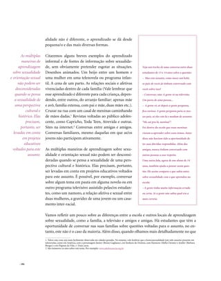 alidade não é diferente, o aprendizado se dá desde
                        pequena/o e das mais diversas formas.

       As múltiplas     Citaremos alguns breves exemplos do aprendizado
        maneiras de     informal e de fontes de informação sobre sexualida-
      aprendizagem      de, sem obviamente pretender esgotar as situações.                                             Veja um trecho de uma conversa entre duas
  sobre sexualidade     Desenhos animados. Um beijo entre um homem e                                                   estudantes de 13 e 14 anos sobre a questão:
e orientação sexual     uma mulher em uma telenovela ou programa infan-                                                – Mas este assunto, como nasce um bebê,
     não podem ser      til. A cena de um parto. As relações sociais e afetivas                                        os pais de vocês já tinham conversado com
    desconsideradas     vivenciadas dentro de cada família (Vale lembrar que                                           vocês sobre isso?
   quando se pensa      esse aprendizado é diferente para cada criança, depen-                                         – Conversar, não. A gente vê na televisão.
   a sexualidade de     dendo, entre outros, do arranjo familiar: apenas mãe                                           Um parto de uma pessoa...
   uma perspectiva      e avô, família extensa, com pai e mãe, duas mães etc.).                                        – A gente vê, aí depois a gente pergunta,
           cultural e   Cruzar na rua com um casal de meninas caminhando                                               fica curioso. A gente pergunta para os nos-
      histórica. Elas   de mãos dadas.1 Revistas voltadas ao público adoles-                                           sos pais, aí eles vão lá e mudam de assunto:
           precisam,    cente, como Capricho, Toda Teen, Atrevida e outras.                                            “Ah, sai pra lá, menina!”.
       portanto, ser    Sites na internet.2 Conversas entre amigas e amigos.                                           Foi dentro da escola que essas meninas
  levadas em conta      Conversas familiares, mesmo daquelas em que as/os                                              vieram a aprender sobre esses temas. Antes
         em projetos    jovens não participem ativamente.                                                              disso não haviam tido a oportunidade de
          educativos                                                                                                   ter suas dúvidas respondidas. Além das
  voltados para este    As múltiplas maneiras de aprendizagem sobre sexu-                                              amigas, nunca tinham conversado com
            assunto.    alidade e orientação sexual não podem ser desconsi-                                            outras pessoas a esse respeito.
                        deradas quando se pensa a sexualidade de uma pers-                                             Uma outra fala, agora de um aluno de 14
                        pectiva cultural e histórica. Elas precisam, portanto,                                         anos, também ajuda a pensar nesta ques-
                        ser levadas em conta em projetos educativos voltados                                           tão. Ele assim compara o que sabia antes
                        para este assunto. É possível, por exemplo, conversar                                          sobre sexualidade com o que aprendeu na
                        sobre algum tema em pauta em alguma novela ou em                                               escola:
                        outro programa televisivo assistido pelas/os estudan-                                          – A gente tinha muita informação errada
                        tes, como um namoro, a relação afetiva e sexual entre                                          ou certa. Aí a gente não sabia qual era a
                        duas mulheres, a gravidez de uma jovem ou um casa-                                             mais correta.
                        mento inter-racial.

                        Vamos refletir um pouco sobre as diferenças entre a escola e outros locais de aprendizagem
                        sobre sexualidade, como a família, a televisão e amigos e amigas. Há estudantes que têm a
                        oportunidade de conversar nas suas famílias sobre questões voltadas para o assunto, no en-
                        tanto, este não é o caso da maioria. Além disso, quando olhamos mais detalhadamente no que
                        1. Talvez esta cena seja mais facilmente observada em cidades grandes. No entanto, vale lembrar que a homossexualidade tem sido assunto presente em
                        telenovelas, como em América, com o personagem Júnior (Bruno Gagliasso), em Senhora do Destino, com Eleonora (Mylla Christie) e Jenifer (Bárbara
                        Borges) e em Páginas da Vida e Duas caras.
                        2. São inúmeros os sites sobre este tema. Por exemplo: www.adolescencia.org.br




      . 184
 