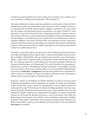 constitui essa conversa familiar, para muitos e muitas, ela se restringe a ouvir conselhos, como
“use a camisinha”, “cuidado para não engravidar”, “olha a barriga” etc.

Para muitos adolescentes e jovens, aquilo que aprendem na escola acaba servindo de critério
verdadeiro para avaliar seus conhecimentos sobre o assunto. Em nossa sociedade, além de ou-
tros argumentos de autoridade, como a tradição, a religião, o poder físico, a lei, o que confere
valor de verdade a um determinado discurso é geralmente o seu caráter “científico”. A escola
apresenta-se como um meio de fazer circular o conhecimento científico. Conforme vimos no
item anterior, o saber que a escola transmite sobre sexualidade é oriundo primordialmente das
ciências biológicas e, na medida em que se dá a conhecer como um conhecimento científico, e
se propõe verdadeiro. Deste modo, a distinção entre o que aprendem na escola e o que apren-
deram em outros locais representa, para muitas/os, a constatação de que o que foi passado pela
escola é um saber que traz um valor de verdade, o qual adotam como critério para sistematizar
e avaliar seus conhecimentos prévios.

Entretanto, é importante lembrar que não há uma ciência unificada, mas diversos discursos
em conflito pela hegemonia desse lugar do saber. A respeito da diversidade sexual, por exem-
plo, na unidade 1 desde Módulo vimos que o discurso preconceituoso acerca da homossexu-
alidade – vigente desde a segunda metade do Século XIX e durante grande parte do Século
XX – foi aquele que organizou as teorias médicas que serviram para propagar a idéia de uma
homossexualidade perigosa, uma “degeneração”. Foi na esfera da política das corporações psi-
quiátricas que se pleiteou a desclassificação da homossexualidade como patologia, mas ainda
hoje, nesse mesmo campo, existe um intenso debate acerca da necessidade de despatologizar
as experiências transexuais e transgêneros. É preciso então, problematizar a autoridade atri-
buída à Ciência. As “verdades” da Ciência são também construções sociais, historicamente
situadas, fruto de interesses políticos, instrumentos de poder.

Perguntas a respeito da masturbação são bastante freqüentes em aulas de educação sexual.
Estudantes, principalmente meninos, perguntam, por exemplo: “É verdade que masturbação
dá pêlo nas mãos? Faz o peito crescer? Cria espinhas? Afina a voz? Cria pedras no peito? Faz
o pinto parar de crescer?”. Professoras/es de ciências ou biologia geralmente recorrem a argu-
mentos das ciências biológicas para demonstrar que essas crenças populares são mitos, sem
fundamento científico. Explicam que o aparecimento de espinhas e o aumento da glândula
mamária são decorrentes de alterações hormonais e não da masturbação. Além disso, este
debate suscita outras questões: como abordar o tema masturbação relacionado à eqüidade
de gênero? Como pensar a masturbação como uma prática sexual permitida também às mu-
lheres? Como debater o assunto em aula olhando-o de modo positivo? Como uma prática de
sexo seguro, por exemplo?




                                                                                                   . 185
 