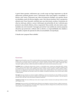 A partir destas questões, reafirmamos que a escola ocupa um lugar importante na vida de
        adolescentes, podendo garantir acesso a informações sobre temas ligados à sexualidade e a
        direitos, entre outros. Destacamos que, além da perspectiva biológica, tais questões devem
        ser abordadas a partir de diversos ângulos, como o das ciências humanas. Esta é a perspectiva
        adotada neste Curso, buscando contribuir para suas intervenções escolares. Gostaríamos de
        observar ainda que, embora o acesso à informação seja primordial, ele não é suficiente para
        promover uma atitude reflexiva, crítica e responsável. Nesse sentido, vale estar atento a opor-
        tunidades não só de transmitir “mensagens preventivas”, mas também de construir propostas
        educativas que promovam a reflexão sobre os direitos e as responsabilidades dos cidadãos e
        das cidadãs a respeito da expressão do afeto, da sensualidade e da reprodução.

        O desafio não é pequeno! Bom trabalho!




        Glossário
        Gênero: Conceito formulado nos anos 1970 com profunda influência do pensamento feminista. Para as ciências sociais e humanas, o conceito
        de gênero refere-se à construção social do sexo anatômico. Ele foi criado para distinguir a dimensão biológica da dimensão social, baseando-se
        no raciocínio de que há machos e fêmeas na espécie humana, no entanto, a maneira de ser homem e de ser mulher é realizada pela cultura.
        Assim, gênero significa que homens e mulheres são produtos da realidade social e não decorrência da anatomia de seus corpos.

        Sexualidade: Refere-se às elaborações culturais sobre os prazeres e os intercâmbios sociais e corporais que compreendem desde o erotismo,
        o desejo e o afeto até noções relativas à saúde, à reprodução, ao uso de tecnologias e ao exercício do poder na sociedade. As definições atuais
        da sexualidade abarcam, nas ciências sociais, significados, ideais, desejos, sensações, emoções, experiências, condutas, proibições, modelos e
        fantasias que são configurados de modos diversos em diferentes contextos sociais e períodos históricos. Trata-se, portanto, de um conceito
        dinâmico que vai evolucionando e que está sujeito a diversos usos, múltiplas e contraditórias interpretações, e que se encontra sujeito a debates
        e a disputas políticas.

        Sexo seguro: termo que representa um conjunto de cuidados e habilidades que cada pessoa desenvolve para evitar atividades que apresentem
        riscos indesejados. Embora ainda não faça parte dos hábitos de muitos adolescentes, o uso consistente da camisinha é o meio mais seguro de
        prevenção contra o HIV/Aids e contra outras doenças sexualmente transmissíveis.

        Transgênero ou “trans”: São termos utilizados para reunir, numa só categoria, travestis e transexuais como sujeitos que realizam um trânsito
        entre um gênero e outro.

        Transexuais: Pessoas que possuem uma identidade de gênero diferente do sexo designado no nascimento. Homens e mulheres transexuais po-
        dem manifestar o desejo de se submeterem a intervenções médico-cirúrgicas para realizarem a adequação dos seus atributos físicos de nascença
        (inclusive genitais) à sua identidade de gênero constituída.




. 186
 