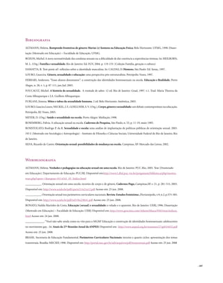 Bibliografia
ALTMANN, Helena. Rompendo fronteiras de gênero: Marias (e) homens na Educação Física. Belo Horizonte: UFMG, 1998. Disser-
tação (Mestrado em Educação) – Faculdade de Educação. UFMG.
BOZON, Michel. A nova normatividade das condutas sexuais ou a dificuldade de dar coerência a experiências íntimas. In: HEILBORN,
M. L. (Org.) Família e sexualidade. Rio de Janeiro: Ed. FGV, 2004. p. 119-153. (Coleção Família, geração e cultura)
DAMATTA, R. Tem pente aí?: reflexões sobre a identidade masculina. In: CALDAS, D. Homens. São Paulo: Ed. Senac, 1997.
LOURO, Guarcira. Gênero, sexualidade e educação: uma perspectiva pós-estruturalista. Petrópolis: Vozes, 1997.
FERRARI, Anderson. “Esses alunos desumanos”: a construção das identidades homossexuais na escola. Educação e Realidade, Porto
Alegre, n. 28, v. 1, p. 87-111, jan./jul. 2003.
FOUCAULT, Michel. A história da sexualidade. A vontade de saber. 12 ed. Rio de Janeiro: Graal, 1997. v.1. Trad. Maria Thereza da
Costa Albuquerque e J.A. Guilhon Albuquerque.
FURLANI, Jimena. Mitos e tabus da sexualidade humana. 2 ed. Belo Horizonte: Autêntica, 2003.
LOURO, Guacira Louro, NECKEL, J. F., GOELLNER, S. V. (Org.), Corpo, gênero e sexualidade: um debate contemporâneo na educação.
Petrópolis, RJ: Vozes, 2003.
MEYER, D. (Org.) Saúde e sexualidade na escola. Porto Alegre: Mediação, 1998.
ROSEMBERG, Fúlvia. A educação sexual na escola. Cadernos de Pesquisa, São Paulo, n. 53, p. 11-19, maio 1985.
ROSISTOLATO, Rodrigo P. da R. Sexualidade e escola: uma análise de implantação de políticas públicas de orientação sexual. 2003.
193 f. (Mestrado em Sociologia e Antropologia) - Instituto de Filosofia e Ciências Sociais, Universidade Federal do Rio de Janeiro, Rio
de Janeiro.
SILVA, Ricardo de Castro. Orientação sexual: possibilidades de mudança na escola. Campinas, SP: Mercado das Letras, 2002.




Webibliografia
ALTMANN, Helena. Verdades e pedagogias na educação sexual em uma escola. Rio de Janeiro: PUC-Rio, 2005. Tese (Doutorado
em Educação). Departamento de Educação. PUC/RJ. Disponível em:http://www2.dbd.puc-rio.br/pergamum/biblioteca/php/mostra-
teses.php?open=1&arqtese=0114341_05_Indice.html
___________. Orientação sexual em uma escola: recortes de corpo e de gênero. Cadernos Pagu, Campinas,SP, v. 21, p. 281-315, 2003.
Disponível em: http://www.scielo.br/pdf/cpa/n21/n21a12.pdf Acesso em: 25 jun. 2008.
___________. Orientação sexual nos parâmetros curriculares nacionais. Revista Estudos Feministas , Florianópolis, v.9, n.2, p.575-585.
Disponível em: http://www.scielo.br/pdf/ref/v9n2/8641.pdf Acesso em: 25 jun. 2008.
BONATO, Nailda Marinho da Costa. Educação [sexual] e sexualidade: o velado e o aparente. Rio de Janeiro: UERJ, 1996. Dissertação
(Mestrado em Educação) – Faculdade de Educação. UERJ. Disponível em: http://www.geocities.com/Athens/Ithaca/9565/tese/indicee.
html Acesso em: 24 jun. 2008.
_____________. “Você não sabe ainda como eu vim para o MGM? Educação e construção de identidades homossexuais: adolescentes
no movimento gay. . In: Anais da 27ª Reunião Anual da ANPED. Disponível em: http://www.anped.org.br/reunioes/27/gt03/t032.pdf
Acesso em: 25 jun. 2008.
BRASIL. Secretaria de Educação Fundamental. Parâmetros Curriculares Nacionais: terceiro e quarto ciclos: apresentação dos temas
transversais. Brasília: MECSEF, 1998. Disponível em: http://portal.mec.gov.br/seb/arquivos/pdf/ttransversais.pdf Acesso em: 25 jun. 2008




                                                                                                                                           . 187
 