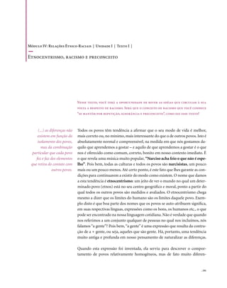 Módulo IV: Relações Étnico-Raciais | Unidade I | Texto I |

Etnocentrismo, racismo e preconceito




                               Nesse texto, você terá a oportunidade de rever as idéias que circulam à sua
                               volta a respeito de racismo. Será que o conceito de racismo que você conhece
                               “se mantém por repetição, ignorância e preconceito”, como diz esse texto?



     (...) as diferenças não   Todos os povos têm tendência a afirmar que o seu modo de vida é melhor,
     existem em função do      mais correto ou, no mínimo, mais interessante do que o de outros povos. Isto é
     isolamento dos povos,     absolutamente normal e compreensível, na medida em que nós gostamos da-
       mas da combinação       quilo que aprendemos a gostar – e aquilo de que aprendemos a gostar é o que
  particular que cada povo     nos é oferecido como comum, correto, bonito em nosso contexto imediato. É
    fez e faz dos elementos    o que revela uma música muito popular, “Narciso acha feio o que não é espe-
 que retira do contato com     lho”. Pois bem, todas as culturas e todos os povos são narcisistas, um pouco
               outros povos.   mais ou um pouco menos. Até certo ponto, é este fato que lhes garante as con-
                               dições para continuarem a existir do modo como existem. O nome que damos
                               a esta tendência é etnocentrismo: um jeito de ver o mundo no qual um deter-
                               minado povo (etnos) está no seu centro geográfico e moral, ponto a partir do
                               qual todos os outros povos são medidos e avaliados. O etnocentrismo chega
                               mesmo a dizer que os limites do humano são os limites daquele povo. Exem-
                               plo disto é que boa parte dos nomes que os povos se auto-atribuem significa,
                               em suas respectivas línguas, expressões como os bons, os humanos etc., o que
                               pode ser encontrado na nossa linguagem cotidiana. Não é verdade que quando
                               nos referimos a um conjunto qualquer de pessoas no qual nos incluímos, nós
                               falamos “a gente”? Pois bem, “a gente” é uma expressão que resulta da contra-
                               ção de a + gente, ou seja, aqueles que são gente. Há, portanto, uma tendência
                               muito antiga e profunda em nosso pensamento de naturalizar as diferenças.

                               Quando esta expressão foi inventada, ela serviu para descrever o compor-
                               tamento de povos relativamente homogêneos, mas de fato muito diferen-


                                                                                                           . 191
 