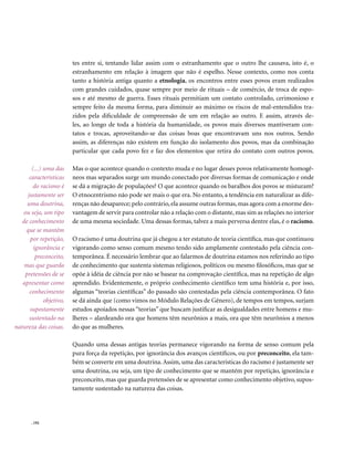 tes entre si, tentando lidar assim com o estranhamento que o outro lhe causava, isto é, o
                         estranhamento em relação à imagem que não é espelho. Nesse contexto, como nos conta
                         tanto a história antiga quanto a etnologia, os encontros entre esses povos eram realizados
                         com grandes cuidados, quase sempre por meio de rituais – de comércio, de troca de espo-
                         sos e até mesmo de guerra. Esses rituais permitiam um contato controlado, cerimonioso e
                         sempre feito da mesma forma, para diminuir ao máximo os riscos de mal-entendidos tra-
                         zidos pela dificuldade de compreensão de um em relação ao outro. E assim, através de-
                         les, ao longo de toda a história da humanidade, os povos mais diversos mantiveram con-
                         tatos e trocas, aproveitando-se das coisas boas que encontravam uns nos outros. Sendo
                         assim, as diferenças não existem em função do isolamento dos povos, mas da combinação
                         particular que cada povo fez e faz dos elementos que retira do contato com outros povos.

       (...) uma das     Mas o que acontece quando o contexto muda e no lugar desses povos relativamente homogê-
      características    neos mas separados surge um mundo conectado por diversas formas de comunicação e onde
        do racismo é     se dá a migração de populações? O que acontece quando os baralhos dos povos se misturam?
     justamente ser      O etnocentrismo não pode ser mais o que era. No entanto, a tendência em naturalizar as dife-
     uma doutrina,       renças não desaparece; pelo contrário, ela assume outras formas, mas agora com a enorme des-
   ou seja, um tipo      vantagem de servir para controlar não a relação com o distante, mas sim as relações no interior
   de conhecimento       de uma mesma sociedade. Uma dessas formas, talvez a mais perversa dentre elas, é o racismo.
    que se mantém
      por repetição,     O racismo é uma doutrina que já chegou a ter estatuto de teoria científica, mas que continuou
        ignorância e     vigorando como senso comum mesmo tendo sido amplamente contestado pela ciência con-
         preconceito,    temporânea. É necessário lembrar que ao falarmos de doutrina estamos nos referindo ao tipo
    mas que guarda       de conhecimento que sustenta sistemas religiosos, políticos ou mesmo filosóficos, mas que se
    pretensões de se     opõe à idéia de ciência por não se basear na comprovação científica, mas na repetição de algo
   apresentar como       aprendido. Evidentemente, o próprio conhecimento científico tem uma história e, por isso,
      conhecimento       algumas “teorias científicas” do passado são contestadas pela ciência contemporânea. O fato
             objetivo,   se dá ainda que (como vimos no Módulo Relações de Gênero), de tempos em tempos, surjam
      supostamente       estudos apoiados nessas “teorias” que buscam justificar as desigualdades entre homens e mu-
      sustentado na      lheres – alardeando ora que homens têm neurônios a mais, ora que têm neurônios a menos
natureza das coisas.     do que as mulheres.

                         Quando uma dessas antigas teorias permanece vigorando na forma de senso comum pela
                         pura força da repetição, por ignorância dos avanços científicos, ou por preconceito, ela tam-
                         bém se converte em uma doutrina. Assim, uma das características do racismo é justamente ser
                         uma doutrina, ou seja, um tipo de conhecimento que se mantém por repetição, ignorância e
                         preconceito, mas que guarda pretensões de se apresentar como conhecimento objetivo, supos-
                         tamente sustentado na natureza das coisas.




       . 192
 