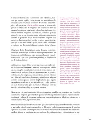 É impossível entender o racismo sem fazer referência, mes-        A “ciência positiva” é um tipo de
mo que muito rápida, à relação que em sua origem ele              conhecimento e, ao mesmo tempo,
                                                                  uma força social. Ela se constrói
mantém com dois fatos históricos de enorme importân-              como ciência ao substituir a fé e a
cia: a afirmação da ciência positiva contra as teorias reli-      repetição doutrinária pelos experi-
giosas na explicação da origem e das diferenças entre as          mentos científicos, mas também por
                                                                  acreditar ser possível estabelecer leis
pessoas humanas; e a expansão colonial européia que, por          gerais de funcionamento para todo
meios militares, religiosos e comerciais, dominou grandes         e qualquer processo físico, quími-
extensões de terras ultramar, onde habitavam povos com            co, biológico, fisiológico e, depois
                                                                  de meados do século XIX, também
culturas e aparências físicas muito diferentes daquelas dos       sociológico. Impulsionado por esta
europeus. Reconhecer isto implica perceber a estreita rela-       premissa, o homem e a mulher mo-
ção que existe entre saber e poder, assim como considerar         dernos (em geral, apenas o homem)
                                                                  puderam submeter praticamente
o racismo um dos mais indignos produtos de tal relação.           tudo a inquéritos científicos, o que
                                                                  teve um grande impacto não só no
O racismo deriva do racialismo, antiga doutrina protocien-        acúmulo de conhecimentos sobre o
                                                                  mundo material, mas também sobre
tífica que afirmava que as diferenças biológicas existentes no    as formas de intervenção e transfor-
interior da espécie humana eram grandes o bastante para di-       mação nele efetuadas. Isto esteve na
ferenciarem raças com qualidades psicológicas, intelectuais       base, por exemplo, da chamada Re-
                                                                  volução Industrial, e é neste sentido
ou de caráter distinto.                                           que a ciência positiva é também uma
                                                                  força social, impulsionando e sendo
Até inícios do século XIX, o termo raça era pouco usado, sen-     impulsionada pelas revoluções po-
                                                                  líticas e ideológicas. A Escola Poli-
do sinônimo de linhagem, e servindo para expressar a idéia        técnica, a primeira versão da Escola
de que as nações européias derivavam, de forma mais ou me-        Normal Superior, a Academia Real, o
nos direta, de antigas tribos, tais como os saxões, os bretões,   Museu Nacional de História Natural
                                                                  foram todos criados em meados da
os letões etc. Ao longo deste mesmo século, porém, o termo        década de 1790, produtos diretos da
raça foi se afirmando à medida que o conhecimento sobre as        Revolução Francesa, que transfor-
espécies animais passou a servir de plataforma para alguns        mou a educação técnica e científica
                                                                  primeiro na França, e depois em
pensadores estenderem as teorias biológicas e evolucionistas,     toda a Europa e além-mar.
as quais foram criadas para explicar as diferenças entre as
espécies animais, em direção à espécie humana.

Note-se que este movimento não foi, em si, negativo, pois libertou o pensamento científico
das amarras religiosas que impediam que ele se voltasse para a explicação de aspectos da ana-
tomia e da evolução de homens e mulheres, a pretexto destes terem sido feitos à imagem e à
semelhança de Deus, e possuírem alma.

O racialismo só se converteu no racismo que conhecemos hoje quando tais teorias passaram
a ser usadas não só para tentar explicar as diferenças biológicas, anatômicas ou de simples
aparência física, mas também para associá-las a outras diferenças, basicamente de caráter mo-
ral. Esta últimas se manifestariam por meio de diversidades sociais e culturais, como as que


                                                                                                            . 193
 