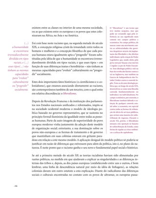 existem entre as classes no interior de uma mesma sociedade,         O “liberalismo” é um termo que
                          ou as que existem entre os europeus e os povos que estes colo-       teve muitas acepções, mas que
                                                                                               pode ser resumido aqui pela re-
                          nizaram na África, na Ásia e na América.                             ferência ao seu significado mais
                                                                                               comum nos campos político e
                  (...)   Foi com base neste racismo que, na segunda metade do século          econômico. No campo político, ele
                                                                                               nasceu como um movimento con-
     a humanidade         XIX, a concepção religiosa cristã da irmandade entre todos os        tra as arbitrariedades dos gover-
       se encontrava      homens e mulheres e a concepção filosófica de que cada pes-          nos despóticos através da implan-
irremediavelmente         soa humana estava igualmente apta a “progredir” foram subs-          tação das liberdades e dos direitos
                                                                                               individuais e pela criação do Poder
  dividida em tipos       tituídas pela idéia de que a humanidade se encontrava irreme-        Legislativo que, sendo eleito pelo
       raciais, e (...)   diavelmente dividida em tipos raciais, e que esses tipos – em        povo, tem por função criar tais leis
 esses tipos(...) não     função de suas diferenças inatas e hereditárias – não tinham as      e regular a ação do Poder Executi-
                                                                                               vo. Esta ideologia política está na
tinham as mesmas          mesmas capacidades para “evoluir” culturalmente ou “progre-          base da revolta dos barões contra o
         capacidades      dir” socialmente.                                                    rei na Inglaterra, mas também na
     para “evoluir”                                                                            Guerra de Independência dos Es-
                                                                                               tados Unidos contra o controle In-
      culturalmente       Estes dois importantes fatos históricos (o cientificismo e o co-     glês. Trata-se de uma ideologia po-
     ou “progredir”       lonialismo), que estamos associando diretamente ao racismo,          lítica que, ao longo do século XIX,
        socialmente.      são contemporâneos também de um terceiro, com o qual estão           desenvolveu-se como uma filosofia
                                                                                               centrada fundamentalmente no
                          em relativa discordância: o liberalismo.                             indivíduo e no individualismo. No
                                                                                               campo econômico, por extensão, o
                          Depois da Revolução Francesa e da instituição dos parlamen-          liberalismo também defende a ex-
                                                                                               tinção de qualquer controle esta-
                          tos nos Estados nacionais unificados e reformados, impôs-se          tal sobre a economia, em especial
                          na sociedade ocidental moderna o modelo de ideologia po-             contra todas as formas de tributa-
                          lítica baseado no governo representativo, que se sustenta no         ção de oferta de serviços públicos,
                                                                                               que seriam uma maneira de redis-
                          princípio formal iluminista da igualdade entre todas as pesso-       tribuição de riquezas. Durante o
                          as humanas. Parte da auto-imagem de superioridade do povo            século XX, porém, o liberalismo
                          europeu moderno vinha justamente da adoção deste modelo              atenuou esta oposição às funções
                                                                                               de redistribuição do Estado, como
                          de organização social; entretanto, a sua dominação sobre os          forma de regular as crises endêmi-
                          povos não-europeus e as formas de tratamento e de governo            cas e cíclicas do capitalismo.
                          que mantinham em suas colônias estavam em gritante para-
                          doxo em relação a este mesmo modelo. A aplicação desigual do modelo político só poderia se
                          justificar em razão de diferenças que estivessem para além da política, isto é, no plano da na-
                          tureza. É neste ponto que o racismo ganha o seu novo e fundamental papel social e histórico.

                          Se até a primeira metade do século XX as teorias racialistas haviam sido alimentadas por
                          razões políticas, na medida em que ajudavam a explicar as singularidades e as diferenças in-
                          ternas das tribos e, depois, as dos países europeus (estabelecendo entre uns e outros, é bom
                          lembrar, uma linha de descendência natural por meio da idéia de linhagens), as relações
                          coloniais davam um outro estatuto a esta explicação. Diante do radicalismo das diferenças
                          sociais e culturais encontradas no contato com os povos de ultramar, os europeus passa-


      . 194
 
