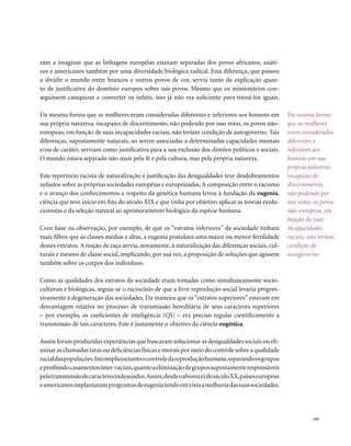 ram a imaginar que as linhagens européias estavam separadas dos povos africanos, asiáti-
cos e americanos também por uma diversidade biológica radical. Esta diferença, que passou
a dividir o mundo entre brancos e outros povos de cor, servia tanto de explicação quan-
to de justificativa do domínio europeu sobre tais povos. Mesmo que os missionários con-
seguissem catequizar e converter os infiéis, isso já não era suficiente para torná-los iguais.

Da mesma forma que as mulheres eram consideradas diferentes e inferiores aos homens em              Da mesma forma
sua própria natureza, incapazes de discernimento, não podendo por isso votar, os povos não-         que as mulheres
europeus, em função de suas incapacidades raciais, não teriam condição de autogoverno. Tais         eram consideradas
diferenças, supostamente naturais, ao serem associadas a determinadas capacidades mentais           diferentes e
e/ou de caráter, serviam como justificativa para a sua exclusão dos direitos políticos e sociais.   inferiores aos
O mundo estava separado não mais pela fé e pela cultura, mas pela própria natureza.                 homens em sua
                                                                                                    própria natureza,
Este repertório racista de naturalização e justificação das desigualdades teve desdobramentos       incapazes de
nefastos sobre as próprias sociedades européias e europeizadas. A composição entre o racismo        discernimento,
e o avanço dos conhecimentos a respeito da genética humana levou à fundação da eugenia,             não podendo por
ciência que teve início em fins do século XIX e que tinha por objetivo aplicar as teorias evolu-    isso votar, os povos
cionistas e da seleção natural ao aprimoramento biológico da espécie humana.                        não-europeus, em
                                                                                                    função de suas
Com base na observação, por exemplo, de que os “estratos inferiores” da sociedade tinham            incapacidades
mais filhos que as classes médias e altas, a eugenia postulava uma maior ou menor fertilidade       raciais, não teriam
desses extratos. A noção de raça servia, novamente, à naturalização das diferenças sociais, cul-    condição de
turais e mesmo de classe social, implicando, por sua vez, a proposição de soluções que agissem      autogoverno.
também sobre os corpos dos indivíduos.

Como as qualidades dos estratos da sociedade eram tomadas como simultaneamente socio-
culturais e biológicas, seguia-se o raciocínio de que a livre reprodução social levaria progres-
sivamente à degeneração das sociedades. Da maneira que os “estratos superiores” estavam em
desvantagem relativa no processo de transmissão hereditária de seus caracteres superiores
– por exemplo, os coeficientes de inteligência (QI) – era preciso regular cientificamente a
transmissão de tais caracteres. Este é justamente o objetivo da ciência eugênica.

Assim foram produzidas experiências que buscaram solucionar as desigualdades sociais ou eli-
minar as chamadas taras ou deficiências físicas e morais por meio do controle sobre a qualidade
racial das populações. Isto implicou tanto o controle da reprodução humana, separando os grupos
e proibindo casamentos inter-raciais, quanto a eliminação de grupos supostamente responsáveis
pela transmissão de caracteres indesejados.Assim,desde o alvorecer do século XX,países europeus
e americanos implantaram programas de eugenia tendo em vista a melhoria das suas sociedades.




                                                                                                              . 195
 