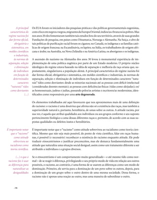 A principal     Os EUA foram os iniciadores das pesquisas práticas e das políticas governamentais eugenistas,
   característica do     com o foco em negros e negras, migrantes da Europa Oriental, índios/as e brancos/as pobres. Mas
 regime nazista foi      nos anos 20 eles fomentaram também tais estudos fora do seu território, através de suas grandes
  dar forma oficial,     Fundações de pesquisa, em países como Dinamarca, Noruega e Alemanha. Na Suíça, o alvo de
       obrigatória e     tais políticas de purificação racial foram os ciganos; no Canadá, os indígenas e as famílias cató-
    sistemática, em      licas de origem francesa; na Escandinávia, os lapões; na Itália, os trabalhadores de origem afri-
  moldes científicos     cana e árabe; na Austrália, na Nova Zelândia e na América Latina, os aborígenes e os indígenas.
       e industriais,
       às normas de      A ascensão do nazismo na Alemanha dos anos 30 levou à monumental experiência de im-
 separação, seleção      plementação de uma política eugênica por parte de um Estado moderno. O próprio núcleo
        e eliminação     ideológico do regime estava baseado na idéia de separação e melhoria da raça ariana que, su-
      de indivíduos      postamente, singularizava a população alemã. A principal característica do regime nazista foi
       em função de      dar forma oficial, obrigatória e sistemática, em moldes científicos e industriais, às normas de
      determinados       separação, seleção e eliminação de indivíduos em função de determinados caracteres “natu-
           caracteres    rais” tidos como desviantes: desde as minorias nacionais até as pessoas com déficit intelectual
   “naturais” tidos      (consideradas doentes mentais); as pessoas com deficiências físicas (tidas como aleijadas); os/
   como desviantes       as homossexuais, judeus e judias, passando pelos/as artistas e escritores/as modernistas, iden-
                 (...)   tificados como responsáveis por uma arte degenerada.

                         Os elementos trabalhados até aqui favorecem que nos aproximemos mais de uma definição
                         do racismo: o racismo é uma doutrina que afirma não só a existência das raças, mas também a
                         superioridade natural e, portanto, hereditária, de umas sobre as outras. A atitude racista, por
                         sua vez, é aquela que atribui qualidades aos indivíduos ou aos grupos conforme o seu suposto
                         pertencimento biológico a uma dessas diferentes raças e, portanto, de acordo com as suas su-
                         postas qualidades ou defeitos inatos e hereditários.

É importante notar       É importante notar que o “racismo” como atitude sobreviveu ao racialismo como teoria cien-
    que o “racismo”      tífica. Mesmo que não seja mais possível, do ponto de vista científico, falar em raças huma-
       como atitude      nas, é possível (e necessário) reconhecer a existência do racismo enquanto atitude. Ele pode
      sobreviveu ao      traduzir etnocentrismos e justificar preconceitos, mas ele demarca fundamentalmente uma
   racialismo como       atitude que naturaliza uma situação social desigual, assim como um tratamento diferente a ser
   teoria científica.    atribuído a indivíduos e a grupos diversos.

        (...) o que o    Se o etnocentrismo é um comportamento muito generalizado – e até mesmo tido como nor-
 racismo faz é usar      mal – de se reagir à diferença, privilegiando o seu próprio modo de vida em relação aos outros
 as diferenças para      possíveis, o racismo, ao contrário, é uma forma de se usarem as diferenças como um modo de
     naturalizar as      dominação. Primeiro, ele serviu para a dominação de um povo sobre os outros, depois, para
     desigualdades       a dominação de um grupo sobre o outro dentro de uma mesma sociedade. Dessa forma, o
                         racismo não é apenas uma reação ao outro, mas uma maneira de subordinar o outro.


      . 196
 
