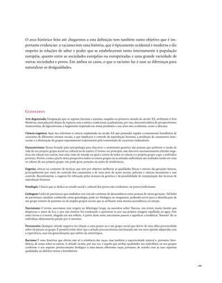 O arco histórico feito até chegarmos a esta definição tem também outro objetivo que é im-
portante evidenciar: o racismo tem uma história, que é tipicamente ocidental e moderna e diz
respeito às relações de saber e poder que se estabeleceram tanto internamente à população
européia, quanto entre as sociedades européias ou europeizadas e uma grande variedade de
outras sociedades e povos. Em ambos os casos, o que o racismo faz é usar as diferenças para
naturalizar as desigualdades.




Glossário
Arte degenerada: Designação que os regimes fascistas e nazistas, surgidos na primeira metade do século XX, atribuíam à Arte
Moderna, marcada pelo desejo de ruptura com a estética tradicional, academicista, por isso, desconstruidora do perspectivismo
renascentista, do figurativismo e largamente inspirada em temas proibidos e nas artes não-ocidentais, como a africana.

Ciência eugênica: Aqui nos referimos à ciência implantada no século XX que pretendia regular a transmissão hereditária de
caracteres de diferentes estratos sociais, o que implicava o controle da reprodução humana, a proibição de casamentos inter-
raciais e a eliminação de grupos supostamente responsáveis pela transmissão de caracteres indesejáveis.

Etnocentrismo: Termo forjado pela antropologia para descrever o sentimento genérico das pessoas que preferem o modo de
vida do seu próprio grupo social ou cultural ao de outros. O termo, em princípio, não descreve necessariamente atitudes nega-
tivas em relação aos outros, mas uma visão de mundo na qual o centro de todos os valores é o próprio grupo a que o indivíduo
pertence. Porém, como a partir desta perspectiva todos os outros grupos ou as atitudes individuais são avaliados tendo em vista
os valores do seu próprio grupo, isto pode gerar posições ou ações de intolerância.

Eugenia: ciência ou conjunto de técnicas que tem por objetivo melhorar as qualidades físicas e morais das gerações futuras,
principalmente por meio do controle dos casamentos e de uma série de ações sociais, policiais e clínicas necessárias a esse
controle. Recentemente, a eugenia foi reforçada pelos avanços da genética e da possibilidade de manipulação das técnicas de
reprodução humana.

Etnologia: Ciência que se dedica ao estudo social e cultural dos povos não-ocidentais, ou povos tradicionais.

Linhagem: Linha de parentesco que estabelece um vínculo contínuo de descendência entre pessoas de várias gerações. Tal linha
de parentesco, também conhecida como genealogia, pode ser biológica ou imaginária, podendo servir para a identificação de
um grupo restrito de parentes ou de amplos grupos sociais que se atribuem uma mesma ascendência ou estirpe.

Narcisismo: O termo narcisismo tem origem na Mitologia Grega, na narrativa sobre Narciso, um jovem muito bonito que
desprezou o amor de Eco e, por este motivo, foi condenado a apaixonar-se por sua própria imagem espelhada na água. Este
amor levou-o à morte, afogado em seu reflexo. A partir deste mito, narcisismo passou a significar a tendência “doentia” de os
indivíduos alimentarem paixão por si mesmos.

Preconceito: Qualquer atitude negativa em relação a uma pessoa ou a um grupo social que derive de uma idéia preconcebida
sobre tal pessoa ou grupo. É possível então dizer que a atitude preconceituosa está baseada não em uma opinião adquirida com
a experiência, mas em generalizações que advêm de estereótipos.

Racismo: É uma doutrina que afirma não só a existência das raças, mas também a superioridade natural e, portanto, here-
ditária, de umas sobre as outras. A atitude racista, por sua vez, é aquela que atribui qualidades aos indivíduos ou aos grupos
conforme o seu suposto pertencimento biológico a uma dessas diferentes raças, portanto, de acordo com as suas supostas
qualidades ou defeitos inatos e hereditários.



                                                                                                                                  . 197
 