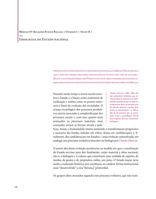 Módulo IV: Relações Étnico-Raciais | Unidade I | Texto II |

        Ideologias do Estado nacional




                                   Será que existe preconceito ou discriminação de raça no Brasil? Há quem diga
                                   que o fato de termos uma forte mistura racial evitou esse tipo de atitude...
                                   Qual é a sua posição sobre isso? Nesse texto você terá a possibilidade de desco-
                                   brir como foram se formando essas questões no percurso histórico do Brasil.



                                                                                       Charles Darwin (1809 -1882) foi
                                   Durante muito tempo a teoria social conce-
                                                                                       um naturalista britânico que al-
                                   beu o Estado e a Nação como sinônimos de            cançou fama ao convencer a comu-
                                   civilização e ambos como os pontos máxi-            nidade científica de que as espécies
                                                                                       evoluem por meio de um processo
                                   mos e finais da evolução das sociedades. O          de seleção natural e sexual. Esta
                                   avanço tecnológico dos processos produti-           teoria se desenvolveu e se difun-
                                   vos estaria associado à complexificação dos         diu de tal maneira que se consa-
                                                                                       grou como o paradigma central
                                   processos sociais e, com isso, quanto mais          para explicar diversos fenômenos
                                   avançados os processos materiais, mais              biológicos.
                                   avançadas seriam as formas sociais e polí-
                                   ticas. Assim, a humanidade estaria assistindo à transformação progressiva
                                   e sucessiva das hordas isoladas em tribos, destas em confederações e, fi-
                                   nalmente, das confederações em Estados – uma evolução naturalizada, em
                                   analogia aos processos evolutivos descritos na biologia por Charles Darwin.

                                   O ponto alto dessa evolução aconteceria na medida em que a constituição
                                   do Estado servisse para dar, finalmente, corpo material à alma nacional,
                                   isto é, à linhagem e à cultura que constituem uma unidade de espírito, de
                                   modos, de gostos e de propósitos, enfim, um povo. O Estado-nação seria
                                   assim a realização histórica por excelência, ao conferir forma institucional
                                   mais “desenvolvida” a esta “herança” primordial.

                                   Os grupos ditos atrasados segundo esse processo evolutivo, que não insti-


. 198
 
