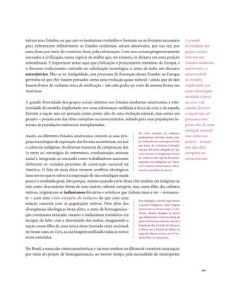 tuíram seus Estados, ou que não os instituíram evoluídos o bastante ou no formato necessário                  A grande
para enfrentarem militarmente os Estados ocidentais, seriam absorvidos, por sua vez, por                      diversidade dos
estes, fosse por meio do comércio, fosse pela colonização. Com isso, seriam progressivamente                  grupos sociais
anexados à civilização, numa espécie de atalho que, no entanto, os deixava em uma posição                     internos aos
subordinada. É importante notar aqui que civilização é praticamente sinônimo de Europa, e                     Estados modernos
o discurso evolucionista centrado na valorização tecnológica é, antes de tudo, um discurso                    americanos, a
eurocêntrico. Mas se na Antigüidade, nos processos de formação desses Estados na Europa,                      exterioridade
permitiu-se que eles fossem pensados como uma evolução quase natural – ainda que de fato                      do modelo,
fossem frutos de violentas lutas de unificação – isto não podia ser visto da mesma forma nas                  implantado por
Américas.                                                                                                     uma colonização
                                                                                                              moldada à força
A grande diversidade dos grupos sociais internos aos Estados modernos americanos, a exte-                     da cruz e da
rioridade do modelo, implantado por uma colonização moldada à força da cruz e da espada,                      espada, fizeram
fizeram a nação não ser pensada como ponto alto de uma evolução natural, mas como um                          a nação não ser
projeto – projeto este das elites européias ou eurocentristas, voltado para suas populações in-               pensada como
ternas, as populações nativas ou transplantadas.                                                              ponto alto de uma
                                                                                                              evolução natural,
                                                                             Na visão européia do indígena,
Assim, os diferentes Estados americanos criaram as suas pró-        predominou durante muito tem-             mas como um
prias tecnologias de superação das formas econômicas, sociais       po a idéia do bom selvagem. Desde         projeto – projeto
                                                                    um texto de Cristóvão Colombo
e culturais indígenas. As diversas maneiras de composição das       em que diz haver chegado ao “pa-
                                                                                                              este das elites
(e entre as) estratégias de extermínio, cristianização, mistura     raíso terreno”, a imaginação tratou       européias ou
racial e integração ao mercado como trabalhadores nacionais         de atribuir todo tipo de bondades         eurocentristas
                                                                    ingênuas aos indígenas (os “natu-
definiram os variados processos de construção nacional na           rais”, como os chamavam os docu-
América. O fato de essas elites viverem conflitos ideológicos       mentos espanhóis da época).
internos no que se refere à composição de tais estratégias muda
pouco o resultado geral. Isto porque, mesmo quando parte dessa elite insistiu em imaginar-se
não como descendente direta de uma matriz cultural européia, mas como filha das culturas
nativas, originaram-se indianismos literários e artísticos que tinham mais a ver – novamen-
te – com uma visão européia do indígena do que com uma
                                                                     Em etnologia, o termo tupi remete
relação concreta com as populações nativas. Para além das            a grupos indígenas cujas línguas
divergências ideológicas intra-elites, a meta de homogeneiza-        pertencem ao tronco tupi. A refe-
                                                                     rência clássica designa os povos
ção continuava intocada: mesmo o indianismo romântico era            que habitavam a estreita faixa da
incapaz de lidar com a diversidade dos índios, imaginando a          planície litorânea atlântica, desde o
nação como filha de uma única etnia (tornada etnia nacional,         Estado do Rio Grande do Sul, para
                                                                     o Norte, até o Estado da Bahia, ou
no nosso caso, os Tupi, a cuja imagem estilizada todas as outras     segundo alguns autores, até o Esta-
eram reduzidas.                                                      do do Pará ou Amazonas.


No Brasil, a soma das visões eurocêntricas e racistas resultou no dilema de constituir uma nação
por meio do projeto de homogeneização, ao mesmo tempo, pela necessidade de reinterpretar


                                                                                                                       . 199
 