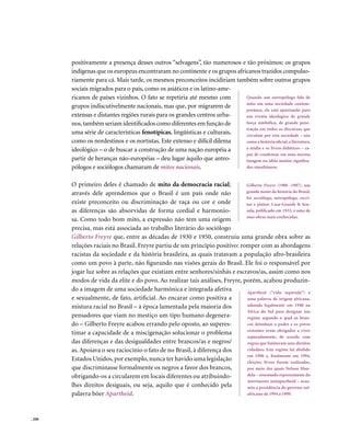positivamente a presença desses outros “selvagens”, tão numerosos e tão próximos: os grupos
        indígenas que os europeus encontraram no continente e os grupos africanos trazidos compulso-
        riamente para cá. Mais tarde, os mesmos preconceitos incidiriam também sobre outros grupos
        sociais migrados para o país, como os asiáticos e os latino-ame-
        ricanos de países vizinhos. O fato se repetiria até mesmo com       Quando um antropólogo fala de
                                                                            mito em uma sociedade contem-
        grupos indiscutivelmente nacionais, mas que, por migrarem de
                                                                            porânea, ele está apontando para
        extensas e distantes regiões rurais para os grandes centros urba-   um evento ideológico de grande
        nos, também seriam identificados como diferentes em função de       força simbólica, de grande pene-
                                                                            tração em todos os discursos que
        uma série de características fenotípicas, lingüísticas e culturais, circulam por esta sociedade – tais
        como os nordestinos e os nortistas. Este extenso e difícil dilema   como a história oficial, a literatura,
        ideológico – o de buscar a construção de uma nação européia a       a mídia e os livros didáticos – ca-
                                                                            paz de condensar em uma mesma
        partir de heranças não-européias – deu lugar àquilo que antro-      imagem ou idéia muitos significa-
        pólogos e sociólogos chamaram de mitos nacionais.                   dos simultâneos.


        O primeiro deles é chamado de mito da democracia racial;              Gilberto Freyre (1900 -1987), um
        através dele aprendemos que o Brasil é um país onde não               grande nome da história do Brasil,
                                                                              foi sociólogo, antropólogo, escri-
        existe preconceito ou discriminação de raça ou cor e onde             tor e pintor. Casa-Grande & Sen-
        as diferenças são absorvidas de forma cordial e harmonio-             zala, publicado em 1933, é uma de
                                                                              suas obras mais conhecidas.
        sa. Como todo bom mito, a expressão não tem uma origem
        precisa, mas está associada ao trabalho literário do sociólogo
        Gilberto Freyre que, entre as décadas de 1930 e 1950, construiu uma grande obra sobre as
        relações raciais no Brasil. Freyre partiu de um princípio positivo: romper com as abordagens
        racistas da sociedade e da história brasileira, as quais tratavam a população afro-brasileira
        como um povo à parte, não figurando nas visões gerais do Brasil. Ele foi o responsável por
        jogar luz sobre as relações que existiam entre senhores/sinhás e escravos/as, assim como nos
        modos de vida da elite e do povo. Ao realizar tais análises, Freyre, porém, acabou produzin-
        do a imagem de uma sociedade harmônica e integrada afetiva             Apartheid (“vida separada”) é
        e sexualmente, de fato, artificial. Ao encarar como positiva a         uma palavra de origem africana,
        mistura racial no Brasil – à época lamentada pela maioria dos          adotada legalmente em 1948 na
                                                                               África do Sul para designar um
        pensadores que viam no mestiço um tipo humano degenera-                regime segundo o qual os bran-
        do – Gilberto Freyre acabou errando pelo oposto, ao superes-           cos detinham o poder e os povos
                                                                               restantes eram obrigados a viver
        timar a capacidade de a miscigenação solucionar o problema
                                                                               separadamente, de acordo com
        das diferenças e das desigualdades entre brancos/as e negros/          regras que limitavam seus direitos
        as. Apoiava o seu raciocínio o fato de no Brasil, à diferença dos      cidadãos. Este regime foi abolido
                                                                               em 1990 e, finalmente em 1994,
        Estados Unidos, por exemplo, nunca ter havido uma legislação           eleições livres foram realizadas,
        que discriminasse formalmente os negros a favor dos brancos,           por meio das quais Nelson Man-
        obrigando-os a circularem em locais diferentes ou atribuindo-          dela – renomado representante do
                                                                               movimento antiapartheid – assu-
        lhes direitos desiguais, ou seja, aquilo que é conhecido pela          miu a presidência do governo sul-
        palavra böer Apartheid.                                                africano de 1994 a 1999.




. 200
 