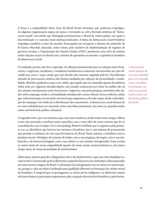 A força e a originalidade desta visão do Brasil foram tamanhas que acabaram empolgan-
do algumas organizações negras da época e tornando-se, sob a fórmula sintética de “demo-
cracia racial”, um rótulo que distinguia positivamente o Brasil de outros países, nos quais a
discriminação e o racismo eram institucionalizados. A fama da democracia racial brasileira
empolgou também o resto do mundo. Preocupada em recuperar o planeta da catástrofe da
II Guerra Mundial, marcada, como vimos, pela tentativa de implementação de regimes de
governo racistas, a Organização das Nações Unidas (ONU) promoveu uma série de estudos
sobre relações raciais no Brasil com o intuito de apresentar ao mundo a experiência brasileira
de democracia racial.

O resultado, porém, não foi o esperado. Ao olharem atentamente para as relações entre bran-         A democracia
cos/as e negros/as, estudiosos e estudiosas brasileiros/as acabaram encontrando um país di-         racial deixava de
vidido por cores e raças, ainda que esta divisão não estivesse regulada pela lei. Descobriram       ser uma realidade
atitudes de preconceito, embora elas fossem mediadas por relações de proximidade e cordia-          para ser encarada
lidade. Eles/elas ajudaram o país a ver, enfim, que aquilo que era chamado apenas de pobreza,       como uma falsa
tinha uma cor. Algumas décadas depois, tais estudos avançaram por meio da análise não só            constatação, um
das relações interpessoais entre brancos/as e negros/as, mas pela pesquisa sistemática dos da-      mito ou, quando
dos sobre emprego, renda e criminalidade retirados dos censos oficiais. Ficou evidente, então,      muito, como um
que a discriminação era um dado estrutural que organizava, em todo o país, desde a distribui-       horizonte político
ção do emprego e da renda até a distribuição dos casamentos. A democracia racial deixava de         desejável.
ser uma realidade para ser encarada como uma falsa constatação, um mito ou, quando muito,
como um horizonte político desejável.

O segundo mito, que nos interessa aqui, tem uma existência ainda muito mais antiga e difusa
e não está associado a nenhum autor específico, mas a uma idéia de senso comum que foi se
consolidando com o tempo. Foi o antropólogo Roberto DaMatta que o registrou pela primei-
ra vez, ao identificar que haveria um racismo à brasileira, isto é, um sistema de pensamento
que postula a existência de três raças formadoras do Brasil. Nesse sistema, o brasileiro seria o
produto moral e biológico da mistura do índio, com a sua preguiça, do negro, com a sua me-
lancolia, e do branco português, com a sua cobiça e o seu instinto miscigenador. Estas seriam
as razões tanto de nossa originalidade quanto de nosso atraso socioeconômico e, até pouco
tempo atrás, de nossa necessidade de autoritarismo.

Além disso, mesmo quando o diagnóstico não é tão desfavorável, o que esse mito fundador ra-
cista revela é a forma pela qual os diferentes conjuntos de povos são unificados e hierarquizados
em uma mesma imagem de Brasil. A afirmação da miscigenação não os coloca no mesmo pla-
no, porque a cada um deles é atribuída uma qualidade diferente na formação do caráter moral
do brasileiro. É inegável que os portugueses, os vários povos indígenas e as diferentes nações
africanas foram os principais responsáveis pela ocupação do território brasileiro e pela forma-


                                                                                                             . 201
 