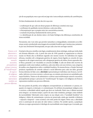 ção da sua população, mas o que está em jogo não é uma avaliação estatística de contribuições.

                        Os fatos fundamentais do mito das três raças são:

                        • a reafirmação de que cada um desses grupos de diferenças constitui uma raça;
                        • a atribuição de qualidades morais distintas a cada uma delas;
                        • a hierarquização que se propõe entre tais características morais;
                        • a exclusão da presença fundamental de outros povos;
                        • e a identificação de um destino único e de fusão biológica das diferenças constituintes de
                        nossa sociedade.

                        Novamente, este é um mito que permite naturalizar as desigualdades, remetendo-as às dife-
                        renças raciais e produzindo uma imagem da sociedade brasileira que é mestiça mas, justamen-
                        te por isso, fortemente hierarquizada, em que cada coisa tem um lugar natural.

      Tratava-se de     O próprio discurso científico não fugiu completamente desta mitologia, ainda que tenha dado
      administrar e     um formato diferente a ela. A partir dos anos de 1930, quando se organizaram as ciências
       acelerar uma     sociais no Brasil, elas se dividiram segundo este mesmo recorte. Os indivíduos de origem
     transformação      africana, reunidos sob a designação genérica de negros, foram ligados ao conceito de raça,
            natural e   enquanto os de origem americana, sob a designação genérica de índios, foram separados des-
          necessária,   te bloco, passando a ser vinculados ao conceito de etnia. A cada um destes dois recortes da
    principalmente      população coube uma tradição acadêmica, cada uma delas com seus teóricos, suas categorias
  porque o processo     de análise, seus diagnósticos sobre a realidade brasileira. Da mesma forma, o Estado Nacional
de “transformação”      produziu expedientes de controle cultural e social diferentes para cada um deles. gerando
         de negros e    formas distintas de lidar com a alteridade representada por indivíduos não-brancos, incivili-
        de indígenas    zados, inferiores em termos mentais e culturais que, no entanto, precisavam ser assimilados pela
         em brancos     nação brasileira. Tratava-se de administrar e acelerar uma transformação natural e necessária,
       representava     principalmente porque o processo de “transformação” de negros e de indígenas em brancos
        também um       representava também um percurso diferente.
 percurso diferente.
                        Em seus pontos de partida, os/as indígenas corresponderiam ao isolamento e à pureza, en-
                        quanto o/a negro/a, à interação e à contaminação. Os atributos da população indígena seria
                        o exotismo, a alteridade radical, aquela que deve ser traduzida. Neste caso, o dilema nacional
                        seria integrar e ao mesmo tempo, a partir de uma visão romântica, proteger, como símbolo
                        da nacionalidade. Valorizado como origem, na sua relação com a “sociedade brasileira” o/a
                        indígena é objeto de contaminação e precisa ser preservado, ainda que mantido à distância
                        – espacial e temporal – como acontece com todo ponto de origem. Neste caso, a alteridade
                        serve à construção de um juízo de valor mítico e estético. No sentido oposto, a população
                        africana ou negra apresentaria à ideologia da nacionalidade uma imagem que é recusada, que


      . 202
 