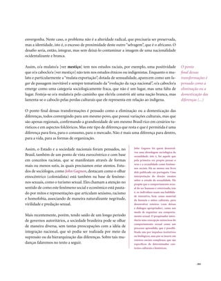 envergonha. Neste caso, o problema não é a alteridade radical, que precisaria ser preservada,
mas a identidade, isto é, o excesso de proximidade deste outro “selvagem”, que é o africano. O
desafio seria, então, integrar, mas sem deixá-lo contaminar a imagem de uma nacionalidade
ocidentalizante e branca.

Assim, o/a mulato/a [ver mestiço] tem nos estudos raciais, por exemplo, uma positividade                    O ponto
que o/a caboclo/a [ver mestiço] não tem nos estudos étnicos ou indigenistas. Enquanto o mu-                 final dessas
lato e particularmente a “mulata exportação”, dotada de sensualidade, aparecem como um lu-                  transformações é
gar de passagem inevitável e sempre tematizado da “evolução da raça nacional”, o/a caboclo/a                pensado como a
emerge como uma categoria sociologicamente fraca, que não é um lugar, mas uma falta de                      eliminação ou a
lugar. Festeja-se o/a mulato/a pelo caminho que ele/ela constrói até uma nação branca, mas                  domesticação das
lamenta-se o caboclo pelas perdas culturais que ele representa em relação ao indígena.                      diferenças (...)

O ponto final dessas transformações é pensado como a eliminação ou a domesticação das
diferenças, todos convergindo para um mesmo povo, que possui variações culturais, mas que
são apenas regionais, confirmando a grandiosidade de um mesmo Brasil rico em cenários tu-
rísticos e em aspectos folclóricos. Mas este tipo de diferença que resta e que é permitida é uma
diferença para fora, para o consumo, para o mercado. Não é mais uma diferença para dentro,
para a vida, para as formas de organização.

Assim, o Estado e a sociedade nacionais foram pensados, no           John Gagnon foi quem desenvol-
                                                                     veu uma abordagem sociológica da
Brasil, também de um ponto de vista eurocêntrico e com base          sexualidade, isto é, foi aquele que
em conceitos racistas, que se manifestam através de formas           pela primeira vez propôs pensar o
                                                                     sexo e a sexualidade como fenôme-
mais ou menos sutis, às quais precisamos estar atentos. Estu-
                                                                     nos sociais. Há ao menos um livro
dos de sociólogos, como John Gagnon, destacam como o olhar           dele publicado em português: Uma
etnocêntrico (colonialista) está também na base de fenôme-           interpretação do desejo: ensaios
                                                                     sobre o estudo da sexualidade. Ele
nos sexuais, como o turismo sexual. Eles chamam a atenção no         propõe que o comportamento sexu-
sentido de como este fenômeno social e econômico está pauta-         al do ser humano é roteirizado, isto
do por mitos e representações que articulam sexismo, racismo         é, os indivíduos usam sua habilida-
                                                                     de interativa, bem como material
e homofobia, associando de maneira naturalizante negritude,          da fantasia e mitos culturais, para
virilidade e predação sexual.                                        desenvolver roteiros (com deixas
                                                                     e diálogos apropriados), como um
                                                                     modo de organizar seu comporta-
Mais recentemente, porém, tendo saído de um longo período            mento sexual. O pesquisador intro-
de governos autoritários, a sociedade brasileira pode se olhar       duziu uma concepção minuciosa do
                                                                     comportamento sexual como um
de maneira diversa, sem tantas preocupações com a idéia de           processo aprendido, que é possibi-
integração nacional, que só podia ser realizada por meio da          litado não por impulsos instintivos
supressão ou da hierarquização das diferenças. Sobre tais mu-        ou biológicos, mas por se inserir em
                                                                     roteiros sociais complexos, que são
danças falaremos no texto a seguir.                                  específicos de determinados con-
                                                                     textos culturais e históricos.




                                                                                                                    . 203
 
