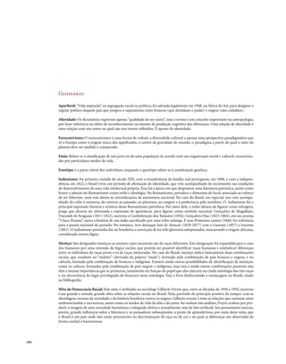 Glossário

        Apartheid: “Vida separada”, ou segregação racial ou política, foi adotada legalmente em 1948, na África do Sul, para designar o
        regime político daquele país que pregava o separatismo entre brancos (que detinham o poder) e negros (não-cidadãos).

        Alteridade: Os dicionários registram apenas “qualidade de ser outro”, mas o termo é um conceito importante na antropologia,
        por fazer referência ao efeito de reconhecimento ou mesmo de produção cognitiva das diferenças. Uma relação de alteridade é
        uma relação com um outro no qual não nos vemos refletidos. É oposto de identidade.

        Eurocentrismo: O eurocentrismo é uma forma de reduzir a diversidade cultural a apenas uma perspectiva paradigmática que
        vê a Europa como a origem única dos significados, o centro de gravidade do mundo, o paradigma a partir do qual o resto do
        planeta deve ser medido e comparado.

        Etnia: Refere-se à classificação de um povo ou de uma população de acordo com sua organização social e cultural, caracteriza-
        das por particulares modos de vida.

        Fenótipo: é a parte visível dos indivíduos; enquanto o genótipo refere-se à constituição genética.

        Indianismo: Na primeira metade do século XIX, com a transferência da família real portuguesa, em 1808, e com a indepen-
        dência, em 1822, o Brasil viveu um período de afirmação de identidade, que veio acompanhado do incremento nas condições
        de desenvolvimento de uma vida intelectual própria. Essa foi a época em que despontou uma literatura patriótica, assim como
        houve a adoção do Romantismo como estilo e ideologia. No Romantismo, prevalece a dimensão do local, associada ao esforço
        de ser diferente, uma veia aberta às reivindicações de autonomia nacional. No caso do Brasil, em especial, isso veio acompa-
        nhado do culto à natureza, do retorno ao passado, ao pitoresco, ao exagero e à preferência pela metáfora. O indianismo foi a
        principal expressão literária e artística desse Romantismo patriótico. Por meio dele, o índio deixou de figurar como selvagem,
        praga que deveria ser eliminada e expressão de ignorância, para figurar como símbolo nacional. Gonçalves de Magalhães,
        Visconde de Araguaia (1811-1822), escreveu a Confederação dos Tamoios (1856); Gonçalves Dias (1823-1864), em seu poema
        “I-Juca Pirama”, narra a história de um índio sacrificado por uma tribo inimiga. E seus Primeiros cantos (1846) foi referência
        para a poesia nacional do período. No romance, teve destaque José de Alencar (1829-1877) com o Guarani (1857) e Iracema
        (1863). O indianismo pretendia dar ao brasileiro a convicção de ter tido gloriosos antepassados, mascarando a origem africana,
        considerada menos digna.

        Mestiço: São designados mestiços os animais cujos ancestrais são de raças diferentes. Esta designação foi expandida para o caso
        dos humanos por uma extensão da lógica racista, que postula ser possível identificar raças humanas e estabelecer diferenças
        entre os indivíduos de raças puras e os de raças misturadas. No caso do Brasil, mestiço índica basicamente duas combinações
        raciais, que resultam no “mulato” (derivado da palavra “mula”), formado pela combinação de pais brancos e negros, e no
        caboclo, formado pela combinação de brancos e indígenas. Existem ainda outras possibilidades de identificação de mestiços,
        como os cafusos, formados pela combinação de pais negros e indígenas, mas esta e ainda outras combinações possíveis não
        têm a mesma importância que as primeiras, justamente em função do papel que elas exercem na citada mitologia das três raças
        e em decorrência do lugar privilegiado do branco/a nesta mitologia. Veja o livro Rediscutindo a mestiçagem no Brasil, citado
        na bibliografia.

        Mito da Democracia Racial: Este mito é atribuído ao sociólogo Gilberto Freyre que, entre as décadas de 1930 e 1950, escreveu
        Casa grande e senzala, grande obra sobre as relações raciais no Brasil. Nela, partindo do princípio positivo de romper com as
        abordagens racistas da sociedade e da história brasileira contra os negros, Gilberto trouxe à tona as relações que existiam entre
        senhores/sinhás e escravos/as, assim como os modos de vida da elite e do povo. Ao realizar tais análises, Freyre acabou por pro-
        duzir a imagem de uma sociedade harmônica e integrada afetiva e sexualmente, mas de fato artificial. Seu pensamento exerceu,
        porém, grande influência sobre a literatura e os pensadores subseqüentes, a ponto de aprendermos, por meio deste mito, que
        o Brasil é um país onde não existe preconceito ou discriminação de raça ou de cor e no qual as diferenças são absorvidas de
        forma cordial e harmoniosa.




. 204
 