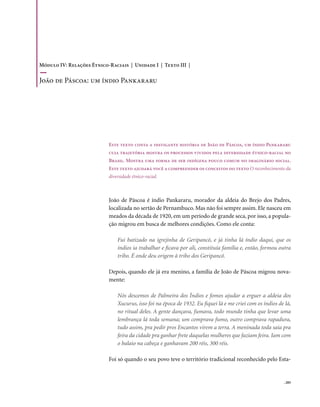 Módulo IV: Relações Étnico-Raciais | Unidade I | Texto III |

João de Páscoa: um índio Pankararu




                           Este texto conta a instigante história de João de Páscoa, um índio Pankararu
                           cuja trajetória mostra os processos vividos pela diversidade étnico-racial no
                           Brasil. Mostra uma forma de ser indígena pouco comum no imaginário social.
                           Este texto ajudará você a compreender os conceitos do texto O reconhecimento da
                           diversidade étnico-racial.



                           João de Páscoa é índio Pankararu, morador da aldeia do Brejo dos Padres,
                           localizada no sertão de Pernambuco. Mas não foi sempre assim. Ele nasceu em
                           meados da década de 1920, em um período de grande seca, por isso, a popula-
                           ção migrou em busca de melhores condições. Como ele conta:

                               Fui batizado na igrejinha de Geripancó, e já tinha lá índio daqui, que os
                               índios ia trabalhar e ficava por ali, constituía família e, então, formou outra
                               tribo. É onde deu origem à tribo dos Geripancó.

                           Depois, quando ele já era menino, a família de João de Páscoa migrou nova-
                           mente:

                               Nós descemos de Palmeira dos Índios e fomos ajudar a erguer a aldeia dos
                               Xucurus, isso foi na época de 1932. Eu fiquei lá e me criei com os índios de lá,
                               no ritual deles. A gente dançava, fumava, todo mundo tinha que levar uma
                               lembrança lá toda semana; um comprava fumo, outro comprava rapadura,
                               tudo assim, pra pedir pros Encantos virem a terra. A meninada toda saía pra
                               feira da cidade pra ganhar frete daquelas mulheres que faziam feira. Iam com
                               o balaio na cabeça e ganhavam 200 réis, 300 réis.

                           Foi só quando o seu povo teve o território tradicional reconhecido pelo Esta-


                                                                                                           . 205
 