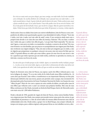 Eu vivia no mato mais esse povo daqui, que tava comigo, era tudo índio. Eu lá não trabalhei
   com civilizado. Eu recebia dinheiro do civilizado, mas o pessoal meu era tudo índio. [...] Aí
   todo mundo fazia o ritual. A gente tinha de tudo lá dentro do mato. Tinha cachorro pra caçar
   e fazia comida de caça. Lá eu achei bonito. Uma tribo podia viver lá na serra de Santos, viu?
   Eu só não gostei do borrachudo [risos], que me ferrô o sangue. Mas lá a gente mantinha a tra-
   dição. Tinha horas que tinha 20, tinha horas que tinha 30 [pessoas], se reunia, e tinha respeito.

Ainda assim, fosse na cidade, fosse junto aos outros trabalhadores, João de Páscoa e seus com-         O grande dilema
panheiros de aldeia eram questionados quanto à sua identidade de índios. Diziam: “Você não             era saber que eram
é índio, você não é nada, você não sabe de nada”, conta. E isso acontecia ainda mais com o             índios, apesar de
próprio João devido à cor clara dos seus olhos de mestiço. Falavam: “Oh, seu João, o senhor            estar fora de suas
não é índio não, que o senhor tem olho de gato...”, ao que João Natal respondia: “Eu não sou           terras e não ter
não? Agora, o meu povo era índio e eu mantenho a tradição e conservo ela até hoje”. Por isso,          a aparência que
esses homens e as suas famílias, que aos poucos os acompanhavam nas viagens para São Paulo,            todos esperam
não revelavam sua origem indígena: “Não, nós não ia dizer pra ninguém que era índio, a não             que um índio
ser alguém que perguntasse ou qualquer coisa por um acaso, mas nós nunca foi falar que era             tenha, conforme
índio”. O grande dilema era saber que eram índios, apesar de estar fora de suas terras e não           se aprendeu
ter a aparência que todos esperam que um índio tenha, conforme se aprendeu no cinema, na               no cinema, na
televisão e mesmo nos livros de escola:                                                                televisão e mesmo
                                                                                                       nos livros de escola.
   Eu não acho que sô índio porque eu fui violado. Agora, eu mantenho minha tradição, porque
   [...] eu fui, eu me criei como índio. Agora, eu não tenho é a fisionomia de índio, mas talvez um
   índio [com aparência de índio] não tenha a fé que eu tenho na minha tradição.

Depois de dezessete anos, João de Páscoa, sua esposa e parte dos filhos voltaram para a sua            (...) várias outras
terra indígena de origem: “E se eu não venho de lá, tinha ficado meus filhos todinhos lá... Aí         famílias Pankararu
casou dois que ficaram”. João voltou e transformou-se em importante liderança na luta pela             migraram para
demarcação definitiva das suas terras, passou um período como cacique, mas novamente foi               São Paulo, mas
desrespeitado pelos funcionários da Funai (Fundação Nacional do Índio) em função dos seus              sempre procurando
“olhos de gato”. Hoje ele vive com a esposa em uma casinha da aldeia, cercado pelas casas de           morar umas perto
seus filhos que voltaram com o casal e já criaram suas próprias famílias. Mas uma de suas              das outras, já
filhas continuou em São Paulo, morando na favela do Real Parque, bairro do Morumbi, junto              que a identidade
com mais cerca de 1.200 índios Pankararu.                                                              de parentesco e
                                                                                                       o fato de serem
Desde a década de 1950, quando da viagem de João de Páscoa, várias outras famílias Panka-              índios da mesma
raru migraram para São Paulo, mas sempre procurando morar umas perto das outras, já que                aldeia formavam
a identidade de parentesco e o fato de serem índios da mesma aldeia formavam uma rede de               uma rede de
solidariedade entre eles. Desde então, o grupo vive no Real Parque, mas sempre voltando, de            solidariedade
tempos em tempos, para a aldeia original, onde passam férias ou vão trabalhar na terra, alter-         entre eles.


                                                                                                                 . 207
 