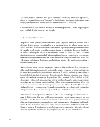 Este curso pretende contribuir para que se supere essa construção, a nosso ver equivocada,
       de que os grupos discriminados “favorecem” a discriminação. Somos convidados a superar as
       idéias que nos isentam de responsabilidades na transformação da sociedade.

       Convidamos vocês, educadores e educadoras, a serem responsáveis, a darem respostas para
       que a realidade de discriminações seja alterada.



       1. Uma definição de cultura

       No passado ou no presente, nas mais diversas partes do globo, homens e mulheres nunca
       deixaram de se organizar em sociedade e de se questionar sobre si e sobre o mundo que os
       rodeia. Uma aura de mistério sempre rodeou os sítios arqueológicos das grandes civilizações
       do passado: os relevos das pirâmides mesoamericanas, os calendários dos povos do altipla-
       no andino, os hieróglifos encontrados nas famosas tumbas dos faraós do Egito... Todos são
       descobrimentos que têm estimulado a imaginação dos homens e mulheres do presente, que
       colocam muitas questões em torno dos povos do passado, mas que não deixam a menor dú-
       vida quanto à sofisticação do pensamento, da visão de mundo e das manifestações estéticas e
       culturais desses povos.

       Não precisamos recuar tanto no tempo para encontrar diferentes formas de organização so-
       cial e manifestações culturais: nossos antepassados agiam e pensavam de forma muito diversa
       da nossa. Num passado não muito distante, a situação da mulher no Brasil, por exemplo, era
       bastante distinta da atual. Os costumes de muitas famílias da nossa oligarquia rural exigiam
       que os pais escolhessem aquele que desposaria sua filha. Uma série de fatores influía na deci-
       são dos pais e mães: desde alianças antigas entre as famílias, obrigações recíprocas, promessas
       feitas, às vezes, antes do nascimento dos filhos e filhas, até mesmo questões como o dote e os
       interesses econômicos, contando muito pouco o desejo dos filhos e das filhas. Hoje as coisas
       são bem diferentes e, embora uma série de elementos de diversas ordens interfira na escolha
       do/a parceiro/a, o desejo individual é representado pela coletividade como decisivo.

       A diversidade das manifestações culturais se estende não só no tempo, mas também no es-
       paço. Se dirigirmos o olhar para os diferentes continentes, encontraremos costumes que nos
       parecerão, à luz dos nossos, curiosos ou aberrantes. Do mesmo modo que os povos falam
       diferentes línguas, eles expressam das formas mais variadas os seus valores culturais. O nasci-
       mento de uma criança será festejado de forma variada se estivermos em São Paulo, na Guiné-
       Bissau ou no norte da Suécia: a um mesmo fato aparente – o nascimento – diferentes culturas
       atribuem significados distintos que são perceptíveis por meio de suas manifestações.




. 20
 