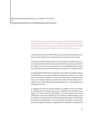 Módulo IV: Relações Étnico-Raciais | Unidade I | Texto IV |

o reconhecimento da diversidade étnico-racial




                           Existem grupos sociais cujas identidades foram ou permanecem invisíveis na
                           sociedade. Imagine o impacto de se ter a própria identidade étnica e racial so-
                           cialmente apagada ou divulgada à revelia. Esse texto traz debates que podem
                           ajudar você a pensar em como atender à diversidade na sua sala de aula.



                           O texto João de Páscoa: um índio Pankararu apresenta uma interessante narra-
                           tiva que muito ajudará você a compreender os conceitos do texto a seguir.

                           A história da família de João de Páscoa é tão real quanto exemplar dos proces-
                           sos vividos pela diversidade étnico-racial no Brasil. Ela mostra que a forma de
                           ser indígena, que não se encerra nas diferenças e na imobilidade de uma etnia e
                           que é capaz de realizar várias combinações, por exemplo, com a religião católica.

                           A complexidade do fenômeno da migração entre regiões não significa apenas
                           a transferência de uma massa indistinta de pobres de um lado para o outro,
                           mas sim a mudança de famílias e de laços de solidariedade comunitária e/ou
                           étnica e de tradições religiosas; a criação de um fluxo de mão dupla entre as
                           regiões, com o movimento pendular de pessoas que vão e voltam muitas vezes
                           ao longo da sua vida.

                           A amplitude do tema das formas análogas ao trabalho escravo na socieda-
                           de contemporânea, em função das quais os indivíduos são retirados de suas
                           regiões e de laços sociais de solidariedade e proteção recíproca para serem
                           submetidos a relações de trabalho que não oferecem condições dignas, o que
                           se dá muitas vezes através de formas de endividamento ilegal. O caso de João
                           de Páscoa é um exemplo feliz e raro de uma dessas estratégias de escravização
                           que não conseguiram submeter completamente os indivíduos, justamente em


                                                                                                        . 209
 