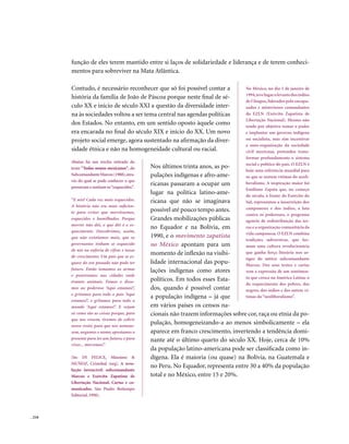 função de eles terem mantido entre si laços de solidariedade e liderança e de terem conheci-
        mentos para sobreviver na Mata Atlântica.

        Contudo, é necessário reconhecer que só foi possível contar a              No México, no dia 1 de janeiro de
                                                                                   1994, teve lugar o levante dos índios
        história da família de João de Páscoa porque neste final de sé-
                                                                                   de Chiapas, liderados pelo encapu-
        culo XX e início de século XXI a questão da diversidade inter-             zados e misteriosos comandantes
        na às sociedades voltou a ser tema central nas agendas políticas           do EZLN (Exército Zapatista de
                                                                                   Libertação Nacional). Mesmo não
        dos Estados. No entanto, em um sentido oposto àquele como                  tendo por objetivo tomar o poder
        era encarada no final do século XIX e início do XX. Um novo                e implantar um governo indígena
        projeto social emerge, agora sustentado na afirmação da diver-             ou socialista, mas sim incentivar
                                                                                   a auto-organização da sociedade
        sidade étnica e não na homogeneidade cultural ou racial.                   civil mexicana, pretendeu trans-
                                                                                   formar profundamente o sistema
        Abaixo há um trecho retirado do
                                                                                   social e político do país. O EZLN é
        texto “Todos somos mexicanos”, do     Nos últimos trinta anos, as po-
                                                                                   hoje uma referência mundial para
        Subcomandante Marcos (1988), atra-    pulações indígenas e afro-ame-       os que se sentem vítimas do neoli-
        vés do qual se pode conhecer o que
        pensavam e sentiam os “esquecidos”.
                                              ricanas passaram a ocupar um         beralismo. A inspiração maior foi
                                                                                   Emiliano Zapata que, no começo
                                              lugar na política latino-ame-        do século, à frente do Exército do
        “E nós? Cada vez mais esquecidos.     ricana que não se imaginava          Sul, representou a insurreição dos
        A história não era mais suficien-
                                              possível até pouco tempo antes.      camponeses e dos índios, a luta
        te para evitar que morrêssemos,
                                                                                   contra os poderosos, o programa
        esquecidos e humilhados. Porque       Grandes mobilizações públicas        agrário de redistribuição das ter-
        morrer não dói, o que dói é o es-
                                              no Equador e na Bolívia, em          ras e a organização comunitária da
        quecimento. Descobrimos, assim,
                                                                                   vida camponesa. O EZLN combina
        que não existíamos mais, que os       1990, e o movimento zapatista
                                                                                   tradições subversivas, que for-
        governantes tinham se esquecido       no México apontam para um            mam uma cultura revolucionária
        de nós na euforia de cifras e taxas
        de crescimento. Um país que se es-
                                              momento de inflexão na visibi-       que ganha força literária nos ar-
                                                                                   tigos do mítico subcomandante
        quece do seu passado não pode ter     lidade internacional das popu-       Marcos. Dos seus textos e cartas
        futuro. Então tomamos as armas        lações indígenas como atores         vem a expressão de um sentimen-
        e penetramos nas cidades onde
                                              políticos. Em todos esses Esta-      to que cresce na América Latina: o
        éramos animais. Fomos e disse-
                                                                                   do esquecimento dos pobres, dos
        mos ao poderoso ‘Aqui estamos!’,      dos, quando é possível contar        negros, dos índios e das outras ví-
        e gritamos para todo o país ‘Aqui
                                              a população indígena – já que        timas do “neoliberalismo”.
        estamos!’, e gritamos para todo o
        mundo ‘Aqui estamos!’. E vejam        em vários países os censos na-
        só como são as coisas porque, para    cionais não trazem informações sobre cor, raça ou etnia da po-
        que nos vissem, tivemos de cobrir
        nosso rosto; para que nos nomeas-
                                              pulação, homogeneizando-a ao menos simbolicamente – ela
        sem, negamos o nome; apostamos o      aparece em franco crescimento, invertendo a tendência domi-
        presente para ter um futuro; e para   nante até o último quarto do século XX. Hoje, cerca de 10%
        viver... morremos”.
                                              da população latino-americana pode ser classificada como in-
        (In: DI FELICE, Mássimo &             dígena. Ela é maioria (ou quase) na Bolívia, na Guatemala e
        MUÑOZ, Cristobal (org). A revo-
                                              no Peru. No Equador, representa entre 30 a 40% da população
        lução invencível: subcomandante
        Marcos e Exército Zapatista de        total e no México, entre 15 e 20%.
        Libertação Nacional. Cartas e co-
        municados. São Paulo: Boitempo
        Editorial, 1998).



. 210
 