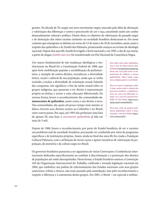 grantes. Na década de 70, surgiu um novo movimento negro, marcado pela idéia de afirmação
        e valorização das diferenças e contra o preconceito de cor e raça, assumindo assim um caráter
        destacadamente cultural e político. Diante disso, os objetivos de valorização do passado negro
        e de destruição dos mitos racistas existentes na sociedade brasileira destacaram-se. Foi nesse
        contexto que emergiram os debates em torno do 13 de maio e do 20 de novembro, assim como a
        respeito dos quilombos e de Zumbi dos Palmares, promovendo avanços na revisão da ideologia
        nacional. Depois dos anos 80, Zumbi foi erigido o herói nacional e, em 1995, o dia de sua morte,
        a partir do slogan Zumbi está vivo, foi transformado em Dia Nacional da Consciência Negra.

        Um marco fundamental de tais mudanças ideológicas e ins-              Para saber mais sobre quilombos,
        titucionais no Brasil foi a Constituição Federal de 1988, que         veja o site do Observatório Qui-
                                                                              lombola: www.koinonia.org.br/oq .
        após forte mobilização popular e sensibilização de parlamen-          Nesse site, você pode ouvir os de-
        tares, a exemplo de outros direitos, reconheceu a diversidade         poimentos de mulheres e jovens
                                                                              quilombolas sobre temas como
        étnica, racial e cultural de sua população, ainda que se tenha
                                                                              terra, religião, gênero e juventude.
        resistido a incluir a diversidade de orientação sexual. Falando
        das conquistas, isto significou o fim da tutela estatal sobre os      Para ter acesso à legislação sobre
                                                                              o tema, assim como à relação dos
        grupos indígenas, que passaram a ter direito à representação          processos jurídicos e administra-
        própria na Justiça e acesso a uma educação diferenciada. Da           tivos em curso nos diferentes es-
        mesma forma, houve o reconhecimento das comunidades re-               tados, ver o site da Comissão Pró-
                                                                              Índio de São Paulo: http://www.
        manescentes de quilombos, assim como o seu direito a terra.           cpisp.org.br/comunidades/ .
        Tais comunidades, das quais até pouco tempo nem mesmo se
                                                                              Para uma visão da própria mili-
        falava, tiveram seus direitos aceitos na Colômbia e no Brasil,
                                                                              tância quilombola sobre o tema,
        entre outros países. Por aqui, até 1995 elas perfaziam uma lista      consulte o site da CONAQ: http://
        de apenas 50, mas hoje o movimento quilombola já fala em              www.conaq.org.br/.

        mais de 3 mil.

        Depois de 1988, houve o reconhecimento, por parte do Estado brasileiro, de ser o racismo
        um problema real da sociedade brasileira, precisando ser combatido por meio de programas
        específicos e de instituições próprias. Assim, ainda no final dos anos 80, foi criada a Fundação
        Cultural Palmares, com a atribuição de mover ações e apoiar iniciativas de valorização da po-
        pulação, da memória e da cultura negra no Brasil.

        Os governos brasileiros passaram a ser signatários de várias Convenções e Conferências inter-
        nacionais dedicadas especificamente ao combate à discriminação e à promoção dos direitos
        de populações até então desrespeitadas. Dessa forma, o Estado brasileiro assinou a Convenção
        169 da Organização Internacional do Trabalho, ratificada e tornada legislação nacional em
        2004, que estabelece um padrão de relacionamento dos Estados nacionais com seus grupos
        autóctones, tribais e étnicos, não mais pautado pela assimilação, mas pelo reconhecimento e
        respeito à diferença e à autonomia desses grupos. Em 2001, o Brasil – em especial a militân-


. 212
 